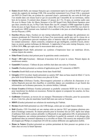 Compte-rendu de visite du CES de Las Vegas 2015 – Olivier Ezratty – Janvier 2015 - Page 46 / 304
 Emtec (South Hall), une marque française qui a notamment repris les actifs de BASF et qui pré-
sentait des supports de stockage USB. Elle accueillait notamment Cozy Cloud. Elle y annonçait
son WEYA Cloud Cube, un système de « personal cloud », autrement dit, une sorte de NAS que
l’on installe dans son réseau local et qui est accessible par l’ensemble de ses terminaux, même
hors de la maison. Il contient deux disques 2,5 pouces de 2 To. Et puis, un système audio sans
fils avec le Music Cube Air Music Streamer et les HP Sound Unity Multi-Room Speakers ainsi
que deux consoles de jeu, la Play Cube Steam Box (un PC compact à $900 supportant la plate-
forme de jeux en ligne Steam et la sortie de vidéos 4K) et la Play Cube GEM Box (un client lé-
ger quad-core ARM tournant sous Android 4.4 et accédant à des jeux en cloud hébergés dans le
service Playcast, à $99).
 Enerbee (Rhone-Alpes, Eureka) est une startup industrielle, qui développe des générateurs mi-
niatures produisant de l’électricité sur la base d’un mouvement, quelle que soit la vitesse de ce
dernier. Ces générateurs peuvent remplacer piles et batteries dans de multiples applications en
les rendant autonomes : objets connectés, compteurs de gaz intelligents, contrôle d’accès, domo-
tique ou encore gestion technique du bâtiment. A rapprocher d’une autre startup française, vue à
LeWeb 2014, Pilo, qui capte aussi le mouvement dans ses piles.
 Epilog Laser (South Hall) présentait ses systèmes d’impression laser sur matériaux divers,
comme depuis des années.
 EtherTrust (Eureka) était présent pour la quatrième année consécutive.
 Focal / JM Lab (Venetian) : fabricant d’enceintes hi-fi et pour la voiture. Présent depuis de
nombreuses années.
 Gameloft (Venetian) : l’éditeur de jeux mobiles était dans une suite au Venetian.
 Gamific (Eureka) présentait sa solution d’applications pour TV connectée et HbbTV.
 Gemalto (South Hall) avait un bureau fermé dans South Hall.
 Giroptic (CES Unveiled, Sands) présentait sa caméra 360° dans un beau stand de 60m2. C’est la
plus belle levée Kickstarter de France avec plus de $1,4m.
 GlaGla Shoes (Ubifrance Eureka, Showstoppers) présentait sa collection de chaussures et se-
melles Digitsole pouvant être chauffées et contrôlées depuis son smartphone et qui fournit des
informations sur la distance parcourue, les calories brûlées, l'altitude.
 Green Creative (Ubifrance Eureka) présentait sa poubelle connectée R3D3 de tri à la source
pour transformer les déchets en ressources. Permet de séparer et compacter les canettes, les bou-
teilles et les gobelets.
 Guillemot (Venetian), au travers de ses marques Thrustmaster et Hercules, pour les accessoires
de jeu. Cette fois, plus de stand dans South Hall mais une suite au Venetian.
 HDSN (Eureka) présentait ses solutions de monitoring de l’habitat.
 Hexino (South Hall) présentait ses clés USB design, créées par un couple franco-chinois.
 Holi (Eureka, CES Unveiled) est une startup créée en janvier 2012 qui propose plusieurs pro-
duits d’éclairage connectés. Ils étaient présents pour la troisième fois au CES. Après leur lampe
d’ambiance Holi multi couleurs pilotable via Bluetooth et une application iOS, ils présentaient le
SleepCompanion, une solution permettant d’améliorer la qualité du sommeil, et de plonger plus
rapidement dans un sommeil réparateur et se réveiller en forme. Elle associe une ampoule à LED
développée par Philips et comportant 20 LED de couleur différente une application mobile.
 Home to Nature (Eureka) présentait un système permettant de faire pousser ses graines et sa-
lades chez soi avec le Smart Sprouter.
 