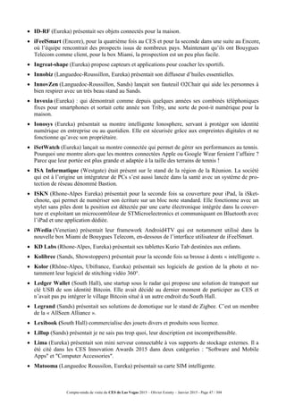Compte-rendu de visite du CES de Las Vegas 2015 – Olivier Ezratty – Janvier 2015 - Page 47 / 304
 ID-RF (Eureka) présentait ses objets connectés pour la maison.
 iFeelSmart (Encore), pour la quatrième fois au CES et pour la seconde dans une suite au Encore,
où l’équipe rencontrait des prospects issus de nombreux pays. Maintenant qu’ils ont Bouygues
Telecom comme client, pour la box Miami, la prospection est un peu plus facile.
 Ingreat-shape (Eureka) propose capteurs et applications pour coacher les sportifs.
 Innobiz (Languedoc-Roussillon, Eureka) présentait son diffuseur d’huiles essentielles.
 InnovZen (Languedoc-Roussillon, Sands) lançait son fauteuil O2Chair qui aide les personnes à
bien respirer avec un très beau stand au Sands.
 Invoxia (Eureka) : qui démontrait comme depuis quelques années ses combinés téléphoniques
fixes pour smartphones et sortait cette année son Triby, une sorte de post-it numérique pour la
maison.
 Ionosys (Eureka) présentait sa montre intelligente Ionosphere, servant à protéger son identité
numérique en entreprise ou au quotidien. Elle est sécurisée grâce aux empreintes digitales et ne
fonctionne qu’avec son propriétaire.
 iSetWatch (Eureka) lançait sa montre connectée qui permet de gérer ses performances au tennis.
Pourquoi une montre alors que les montres connectées Apple ou Google Wear feraient l’affaire ?
Parce que leur portée est plus grande et adaptée à la taille des terrains de tennis !
 ISA Informatique (Westgate) était présent sur le stand de la région de la Réunion. La société
qui est à l’origine un intégrateur de PCs s’est aussi lancée dans la santé avec un système de pro-
tection de réseau dénommé Bastion.
 ISKN (Rhone-Alpes Eureka) présentait pour la seconde fois sa couverture pour iPad, la iSket-
chnote, qui permet de numériser son écriture sur un bloc note standard. Elle fonctionne avec un
stylet sans piles dont la position est détectée par une carte électronique intégrée dans la couver-
ture et exploitant un microcontrôleur de STMicroelectronics et communiquant en Bluetooth avec
l’iPad et une application dédiée.
 iWedia (Venetian) présentait leur framework Android4TV qui est notamment utilisé dans la
nouvelle box Miami de Bouygues Telecom, en-dessous de l’interface utilisateur de iFeelSmart.
 KD Labs (Rhone-Alpes, Eureka) présentait ses tablettes Kurio Tab destinées aux enfants.
 Kolibree (Sands, Showstoppers) présentait pour la seconde fois sa brosse à dents « intelligente ».
 Kolor (Rhône-Alpes, Ubifrance, Eureka) présentait ses logiciels de gestion de la photo et no-
tamment leur logiciel de stitching vidéo 360°.
 Ledger Wallet (South Hall), une startup sous le radar qui propose une solution de transport sur
clé USB de son identité Bitcoin. Elle avait décidé au dernier moment de participer au CES et
n’avait pas pu intégrer le village Bitcoin situé à un autre endroit du South Hall.
 Legrand (Sands) présentait ses solutions de domotique sur le stand de Zigbee. C’est un membre
de la « AllSeen Alliance ».
 Lexibook (South Hall) commercialise des jouets divers et produits sous licence.
 Lillup (Sands) présentait je ne sais pas trop quoi, leur description est incompréhensible.
 Lima (Eureka) présentait son mini serveur connectable à vos supports de stockage externes. Il a
été cité dans les CES Innovation Awards 2015 dans deux catégories : "Software and Mobile
Apps" et "Computer Accessories".
 Matooma (Languedoc Roussilon, Eureka) présentait sa carte SIM intelligente.
 