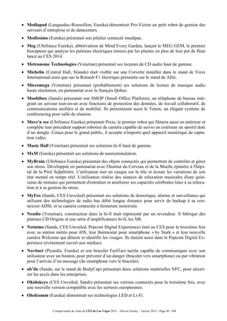 Compte-rendu de visite du CES de Las Vegas 2015 – Olivier Ezratty – Janvier 2015 - Page 48 / 304
 Mediapod (Languedoc-Roussillon, Eureka) démontrait Pro-Vizion un petit robot de gestion des
serveurs d’entreprise et de datacenters.
 Medissimo (Eureka) présentait son pilulier connecté imedipac.
 Meg (Ubifrance Eureka), abbréviation de Mind Every Garden, lançait le MEG GEM, le premier
biocapteur qui analyse les pulsions électriques émises par les plantes en plus de leur pot de fleur
lancé au CES 2014.
 Metronome Technologies (Venetian) présentait ses lecteurs de CD audio haut de gamme.
 Michelin (Central Hall, Stiands) était visible sur une Corvette installée dans le stand de Voxx
International ainsi que sur la Renault F1 électrique présentée sur le stand de Allie.
 Micromega (Venetian) présentait (probablement) ses solutions de lecture de musique audio
haute résolution, en partenariat avec le français Qobuz.
 Mooltibox (Sands) présentait son SMOP (Small Office Platform), un téléphone de bureau inté-
grant un serveur tout-en-un avec fonctions de protection des données, de travail collaboratif, de
communications unifiées et de mobilité. Ils présentaient aussi le Totem, un élégant système de
conferencing pour salle de réunion.
 Move'n see (Ubifrance Eureka) présentait Pixio, le premier robot qui filmera aussi en intérieur et
complète leur précédent support robotisé de caméra capable de suivre en extérieur un sportif doté
d’un dongle. Conçu pour le grand public, il accepte n'importe quel appareil numérique de capta-
tion vidéo.
 Music Hall (Venetian) présentait ses solutions hi-fi haut de gamme.
 MxM (Eureka) présentait ses solutions de neurostimulation.
 MyBrain (Ubifrance Eureka) présentait des objets connectés qui permettent de contrôler et gérer
son stress. Développée en partenariat avec l'Institut du Cerveau et de la Moelle épinière à l'hôpi-
tal de la Pitié Salpêtrière. L'utilisateur met un casque sur la tête et écoute les variations de son
état mental en temps réel. L'utilisateur réalise des séances de relaxation musicales d'une quin-
zaine de minutes qui permettent d'entraîner et améliorer ses capacités cérébrales liées à sa relaxa-
tion et à sa gestion du stress.
 MyFox (Sands, CES Unveiled) présentait ses solutions de domotique, alarme et surveillance qui
utilisent des technologies de radio bas débit longue distance pour servir de backup à sa con-
nexion ADSL et sa caméra connectée à fermeture motorisée.
 Neodio (Venetian), constructeur dans la hi-fi était représenté par un revendeur. Il fabrique des
platines CD Origine et une série d’amplificateurs hi-fi, les NR.
 Netatmo (Sands, CES Unveiled, Pepcom Digital Experience) était au CES pour la troisième fois
avec sa station météo pour iOS, leur thermostat pour smartphone « by Stark » et leur nouvelle
caméra Welcome qui détecte et identifie les visages. Ils étaient aussi dans le Pepcom Digital Ex-
perience (événement ouvert aux médias).
 Novitact (Picardie, Eureka) et son bracelet FeelTact tactile capable de communiquer avec son
utilisateur avec un bouton, pour prévenir d’un danger (bracelet vers smartphone) ou par vibration
pour l’arrivée d’un message (du smartphone vers le bracelet).
 ob’do (Sands, sur le stand de BodyCap) présentait deux solutions matérielles NFC, pour sécuri-
ser les accès dans les entreprises.
 Okidokeys (CES Unveiled, Sands) présentait ses verrous connectés pour la troisième fois, avec
une nouvelle version compatible avec les serrures européennes.
 Oledcomm (Eureka) démontrait ses technologies LED et Li-Fi.
 