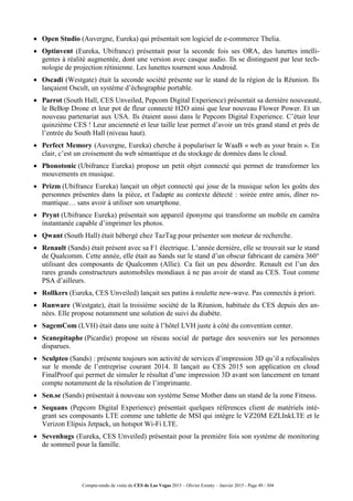 Compte-rendu de visite du CES de Las Vegas 2015 – Olivier Ezratty – Janvier 2015 - Page 49 / 304
 Open Studio (Auvergne, Eureka) qui présentait son logiciel de e-commerce Thelia.
 Optinvent (Eureka, Ubifrance) présentait pour la seconde fois ses ORA, des lunettes intelli-
gentes à réalité augmentée, dont une version avec casque audio. Ils se distinguent par leur tech-
nologie de projection rétinienne. Les lunettes tournent sous Android.
 Oscadi (Westgate) était la seconde société présente sur le stand de la région de la Réunion. Ils
lançaient Oscult, un système d’échographie portable.
 Parrot (South Hall, CES Unveiled, Pepcom Digital Experience) présentait sa dernière nouveauté,
le BeBop Drone et leur pot de fleur connecté H2O ainsi que leur nouveau Flower Power. Et un
nouveau partenariat aux USA. Ils étaient aussi dans le Pepcom Digital Experience. C’était leur
quinzième CES ! Leur ancienneté et leur taille leur permet d’avoir un très grand stand et près de
l’entrée du South Hall (niveau haut).
 Perfect Memory (Auvergne, Eureka) cherche à populariser le WaaB « web as your brain ». En
clair, c’est un croisement du web sémantique et du stockage de données dans le cloud.
 Phonotonic (Ubifrance Eureka) propose un petit objet connecté qui permet de transformer les
mouvements en musique.
 Prizm (Ubifrance Eureka) lançait un objet connecté qui joue de la musique selon les goûts des
personnes présentes dans la pièce, et l'adapte au contexte détecté : soirée entre amis, dîner ro-
mantique… sans avoir à utiliser son smartphone.
 Prynt (Ubifrance Eureka) présentait son appareil éponyme qui transforme un mobile en caméra
instantanée capable d’imprimer les photos.
 Qwant (South Hall) était hébergé chez TazTag pour présenter son moteur de recherche.
 Renault (Sands) était présent avec sa F1 électrique. L’année dernière, elle se trouvait sur le stand
de Qualcomm. Cette année, elle était au Sands sur le stand d’un obscur fabricant de caméra 360°
utilisant des composants de Qualcomm (Allie). Ca fait un peu désordre. Renault est l’un des
rares grands constructeurs automobiles mondiaux à ne pas avoir de stand au CES. Tout comme
PSA d’ailleurs.
 Rollkers (Eureka, CES Unveiled) lançait ses patins à roulette new-wave. Pas connectés à priori.
 Runware (Westgate), était la troisième société de la Réunion, habituée du CES depuis des an-
nées. Elle propose notamment une solution de suivi du diabète.
 SagemCom (LVH) était dans une suite à l’hôtel LVH juste à côté du convention center.
 Scanepitaphe (Picardie) propose un réseau social de partage des souvenirs sur les personnes
disparues.
 Sculpteo (Sands) : présente toujours son activité de services d’impression 3D qu’il a refocalisées
sur le monde de l’entreprise courant 2014. Il lançait au CES 2015 son application en cloud
FinalProof qui permet de simuler le résultat d’une impression 3D avant son lancement en tenant
compte notamment de la résolution de l’imprimante.
 Sen.se (Sands) présentait à nouveau son système Sense Mother dans un stand de la zone Fitness.
 Sequans (Pepcom Digital Experience) présentait quelques références client de matériels inté-
grant ses composants LTE comme une tablette de MSI qui intègre le VZ20M EZLInkLTE et le
Verizon Elipsis Jetpack, un hotspot Wi-Fi LTE.
 Sevenhugs (Eureka, CES Unveiled) présentait pour la première fois son système de monitoring
de sommeil pour la famille.
 