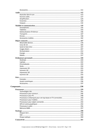 Compte-rendu de visite du CES de Las Vegas 2015 – Olivier Ezratty – Janvier 2015 - Page 5 / 304
Accessoires........................................................................................................................... 111
Audio ............................................................................................................................................. 112
Avancées dans le son........................................................................................................... 113
Sources audio....................................................................................................................... 117
Amplification........................................................................................................................ 124
Enceintes.............................................................................................................................. 129
Casques................................................................................................................................ 132
Mobilité et communication.......................................................................................................... 135
Smartphones........................................................................................................................ 135
Tablettes .............................................................................................................................. 143
Géolocalisation d’intérieur .................................................................................................. 146
Transports............................................................................................................................ 147
Drones.................................................................................................................................. 158
Accessoires mobiles............................................................................................................. 162
Objets connectés........................................................................................................................... 167
Weareable devices............................................................................................................... 170
Lieux de vie .......................................................................................................................... 185
Santé et bien-être................................................................................................................ 197
Usages divers ....................................................................................................................... 207
Orchestration....................................................................................................................... 213
Energie................................................................................................................................. 216
Robots.................................................................................................................................. 217
Ordinateurs personnels ............................................................................................................... 220
Desktops .............................................................................................................................. 220
Laptops................................................................................................................................. 222
Chromebooks....................................................................................................................... 224
Sticks .................................................................................................................................... 224
Impression 2D...................................................................................................................... 225
Scanners 2D ......................................................................................................................... 225
Impression 3D...................................................................................................................... 225
Scanners 3D ......................................................................................................................... 233
Jeux................................................................................................................................................ 235
Consoles............................................................................................................................... 235
Jouets numériques............................................................................................................... 236
Accessoires........................................................................................................................... 237
Composants.................................................................................................................................238
Processeurs ................................................................................................................................... 239
Technologies clés................................................................................................................. 241
Processeurs pour serveurs................................................................................................... 246
Processeurs pour PC ............................................................................................................ 248
Processeurs embarqués pour set-top-boxes et TV connectées .......................................... 250
Processeurs pour mobiles.................................................................................................... 251
Processeurs pour objets connectés..................................................................................... 254
GPU et cartes graphiques .................................................................................................... 254
Processeurs audio................................................................................................................ 256
Mémoire RAM...................................................................................................................... 257
Stockage ........................................................................................................................................ 258
Disques durs......................................................................................................................... 258
SSD ....................................................................................................................................... 258
Disque optique..................................................................................................................... 260
Connectivité.................................................................................................................................. 261
 