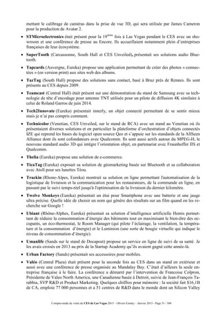 Compte-rendu de visite du CES de Las Vegas 2015 – Olivier Ezratty – Janvier 2015 - Page 51 / 304
mettant le calibrage de caméras dans la prise de vue 3D, qui sera utilisée par James Cameron
pour la production de Avatar 2.
 STMicroelectronics était présent pour la 19ième
fois à Las Vegas pendant le CES avec un sho-
wroom et une conférence de presse au Encore. Ils accueillaient notamment plein d’entreprises
françaises de leur écosystème.
 SuperTooth (Carcassonne, South Hall et CES Unveiled), présentait ses solutions audio Blue-
tooth.
 Tapcards (Auvergne, Eureka) propose une application permettant de créer des photos « connec-
tées » (en version print) aux sites web des albums.
 TazTag (South Hall) propose des solutions sans contact, basé à Bruz près de Rennes. Ils sont
présents au CES depuis 2009.
 Teamcast (Central Hall) était présent sur une démonstration du stand de Samsung avec sa tech-
nologie de tête d’encodage pour antenne TNT utilisée pour un pilote de diffusion 4K similaire à
celui de Roland Garros de juin 2014.
 Tech2Innovate (Eureka) présentait innerly, un objet connecté permettant de se sentir mieux
mais je n’ai pas compris comment.
 Technicolor (Venetian, CES Unveiled, sur le stand de RCA) avec un stand au Venetian où ils
présentaient diverses solutions et en particulier la plateforme d’orchestration d’objets connectés
IZE qui reprend les bases du logiciel open source Qeo et s’appuie sur les standards de la AllSeen
Alliance dont ils sont cofondateurs avec Qualcomm. Ils sont aussi actifs autour du MPEG-H, le
nouveau standard audio 3D qui intègre l’orientation objet, en partenariat avec Fraunhoffer IIS et
Qualcomm.
 Thelia (Eureka) propose une solution de e-commerce.
 TicaTag (Eureka) exposait sa solution de géomarketing basée sur Bluetooth et sa collaboration
avec Atoll pour ses lunettes Téou.
 Trackin (Rhone-Alpes, Eureka) montrait sa solution en ligne permettant l'automatisation de la
logistique de livraison et la communication pour les restaurateurs, de la commande en ligne, en
passant par le suivi temps-réel jusqu'à l'optimisation de la livraison du dernier kilomètre.
 Twelve Monkeys (Eureka) présentait un étui pour Smartphone avec une batterie et une jauge
ultra précise. Quelle idée de choisir un nom qui génère des résultats sur un film quand on les re-
cherche sur Google !
 Ubiant (Rhône-Alphes, Eureka) présentait sa solution d’intelligence artificielle Hemis permet-
tant de réduire la consommation d’énergie des bâtiments tout en maximisant le bien-être des oc-
cupants, un éco-thermostat, le Room Manager (qui pilote l’éclairage, la ventilation, la tempéra-
ture et la consommation d’énergie) et le Luminion (une sorte de bougie virtuelle qui indique le
niveau de consommation d’énergie).
 Umanlife (Sands sur le stand de Docapost) propose un service en ligne de suivi de sa santé. Je
les avais croisés en 2013 au prix de la Startup Academy qu’ils avaient gagné cette année-là.
 Urban Factory (Sands) présentait ses accessoires pour mobiles.
 Valéo (Central Plaza) était présent pour la seconde fois au CES dans un stand en extérieur et
aussi avec une conférence de presse organisée au Mandalay Bay. C’était d’ailleurs la seule en-
treprise française à le faire. La conférence a démarré par l’intervention de Francoise Colpron,
Présidente de Valeo North America, une Canadienne basée à Detroit, suivie de Jean-François Ta-
rabbia, SVP R&D et Product Marketing. Quelques chiffres pour mémoire : la société fait $16,1B
de CA, emploie 77 000 personnes et a 51 centres de R&D dans le monde dont un Silicon Valley
 