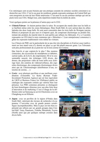 Compte-rendu de visite du CES de Las Vegas 2015 – Olivier Ezratty – Janvier 2015 - Page 54 / 304
Ces statistiques sont un peu biaisées par une pratique courante de certaines sociétés consistant à se
domicilier aux USA. C’est le cas pour de nombreux grands exposants asiatiques de Central Hall qui
sont enregistrés au nom de leur filiale américaine. C’est aussi le cas de certaines startups qui ont un
pied à terre aux USA. Malgré tout, cette répartition traduit bien la réalité du salon.
Voici quelques points sur la présence d’autres pays sur le CES :
 Chinois/Taiwan : ils étaient partout dans le salon. Ils occupent des stands dans tous les halls et
se faufilent même entre les zones thématiques. Dans South Hall, ils sont surtout dans les allées
latérales des deux longs halls. Ils sont aussi concentrés dans les trois halls du Westgate (ancien
Hilton) et proposent un peu tout et n’importe quoi, du composant électronique au produit fini,
imitant des produits du marché dont ils sont parfois par ailleurs les fabricants. Il y a 4 sociétés
exposantes au CES dont le nom commence par « Shenzhen » ! Leur omniprésence commence à
gêner les exposants traditionnels voire même les visiteurs.
 Les Chinois de PME ont la particularité de ne pas être très disciplinés et d’arriver assez tardive-
ment sur leur stand voire d’y dormir sur place ce qui fait plutôt mauvais genre. Les Taïwanais
sont plus professionnels de ce point de vue là tout comme les Coréens.
 Que font-ils et que copient-ils le plus ? Des montres
connectées, des accessoires de smartphones et tablettes,
surtout audio, de la hi-fi, des imprimantes 3D et le con-
sommable associé, des éclairages LED divers, des
drones, des projecteurs vidéo de toute taille avec éclai-
rage laser, des caméras de vidéosurveillance, des ciga-
rettes électronique, des composants électroniques divers
ainsi que de l’électroménager (distributeurs d’eau, us-
tensiles de cuisine, …).
 Corée : avec plusieurs pavillons et une meilleure coor-
dination d’ensemble. La Kotra (Korean Trade-
Investment Promotion Agency) qui est leur équivalent
de UKTI et Business France (ex Ubifrance) publie un
catalogue des exposants coréens qui valorise bien leur
présence. Les PME coréennes présentes se distinguent
de leurs homologues chinoises avec une plus forte dose
d’innovation et de marketing. C’est à l’image de la dif-
férence entre un Samsung ou un LG Electronics avec un
Changhong ou un HiSense.
 Japon : avec un pavillon de la région d’Osaka dans
South Hall, valorisant des travaux de recherche à la ja-
ponaise. C’est-à-dire avec de grands posters scienti-
fiques incompréhensibles. Mais le pays est très bien re-
présenté par ailleurs par ses grands groupes dans Cen-
tral Hall : Sony, Panasonic, Toshiba, Mitsubishi, Toyota
(North) ainsi que par quelques startups croisées dans
divers halls.
 