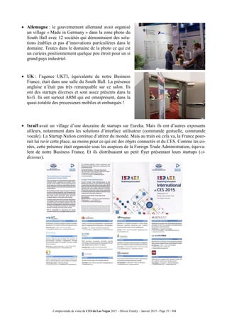 Compte-rendu de visite du CES de Las Vegas 2015 – Olivier Ezratty – Janvier 2015 - Page 55 / 304
 Allemagne : le gouvernement allemand avait organisé
un village « Made in Germany » dans la zone photo du
South Hall avec 12 sociétés qui démontraient des solu-
tions établies et pas d’innovations particulières dans le
domaine. Toutes dans le domaine de la photo ce qui est
un curieux positionnement quelque peu étroit pour un si
grand pays industriel.
 UK : l’agence UKTI, équivalente de notre Business
France, était dans une salle du South Hall. La présence
anglaise n’était pas très remarquable sur ce salon. Ils
ont des startups diverses et sont assez présents dans la
hi-fi. Ils ont surtout ARM qui est omniprésent, dans la
quasi-totalité des processeurs mobiles et embarqués !
 Israël avait un village d’une douzaine de startups sur Eureka. Mais ils ont d’autres exposants
ailleurs, notamment dans les solutions d’interface utilisateur (commande gestuelle, commande
vocale). La Startup Nation continue d’attirer du monde. Mais au train où cela va, la France pour-
rait lui ravir cette place, au moins pour ce qui est des objets connectés et du CES. Comme les co-
rées, cette présence était organisée sous les auspices de la Foreign Trade Administration, équiva-
lent de notre Business France. Et ils distribuaient un petit flyer présentant leurs startups (ci-
dessous).
 