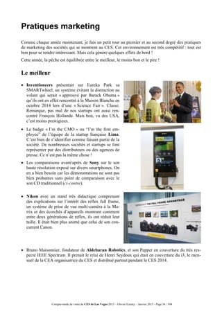 Compte-rendu de visite du CES de Las Vegas 2015 – Olivier Ezratty – Janvier 2015 - Page 56 / 304
Pratiques marketing
Comme chaque année maintenant, je fais un petit tour au premier et au second degré des pratiques
de marketing des sociétés qui se montrent au CES. Cet environnement est très compétitif : tout est
bon pour se rendre intéressant. Mais cela génère quelques effets de bord !
Cette année, la pêche est équilibrée entre le meilleur, le moins bon et le pire !
Le meilleur
 Inventioneers présentait sur Eureka Park sa
SMARTwheel, un système évitant la distraction au
volant qui serait « approuvé par Barack Obama »
qu’ils ont en effet rencontré à la Maison Blanche en
octobre 2014 lors d’une « Science Fair ». Classe.
Remarque, pas mal de nos startups ont aussi ren-
contré François Hollande. Mais bon, vu des USA,
c’est moins prestigieux.
 Le badge « I’m the CMO » ou “I’m the first em-
ployee” de l’équipe de la startup française Lima.
C’est bien de s’identifier comme faisant partie de la
société. De nombreuses sociétés et startups se font
représenter par des distributeurs ou des agences de
presse. Ce n’est pas la même chose !
 Les comparaisons avant/après de Sony sur le son
haute résolution exposé sur divers smartphones. On
en a bien besoin car les démonstrations ne sont pas
bien probantes sans point de comparaison avec le
son CD traditionnel (ci-contre).
 Nikon avec un stand très didactique comprenant
des explications sur l’intérêt des reflex full frame,
un système de prise de vue multi-caméra à la Ma-
trix et des écorchés d’appareils montrant comment
entre deux générations de reflex, ils ont réduit leur
taille. Il était bien plus animé que celui de son con-
current Canon.
 Bruno Maisonnier, fondateur de Aldebaran Robotics, et son Pepper en couverture du très res-
pecté IEEE Spectrum. Il prenait le relai de Henri Seydoux qui était en couverture du i3, le men-
suel de la CEA organisatrice du CES et distribué partout pendant le CES 2014.
 