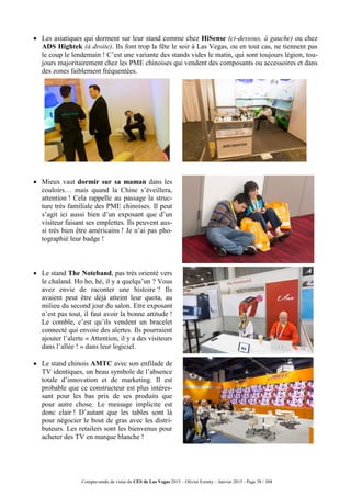 Compte-rendu de visite du CES de Las Vegas 2015 – Olivier Ezratty – Janvier 2015 - Page 58 / 304
 Les asiatiques qui dorment sur leur stand comme chez HiSense (ci-dessous, à gauche) ou chez
ADS Hightek (à droite). Ils font trop la fête le soir à Las Vegas, ou en tout cas, ne tiennent pas
le coup le lendemain ! C’est une variante des stands vides le matin, qui sont toujours légion, tou-
jours majoritairement chez les PME chinoises qui vendent des composants ou accessoires et dans
des zones faiblement fréquentées.
 Mieux vaut dormir sur sa maman dans les
couloirs… mais quand la Chine s’éveillera,
attention ! Cela rappelle au passage la struc-
ture très familiale des PME chinoises. Il peut
s’agit ici aussi bien d’un exposant que d’un
visiteur faisant ses emplettes. Ils peuvent aus-
si très bien être américains ! Je n’ai pas pho-
tographié leur badge !
 Le stand The Noteband, pas très orienté vers
le chaland. Ho ho, hé, il y a quelqu’un ? Vous
avez envie de raconter une histoire ? Ils
avaient peut être déjà atteint leur quota, au
milieu du second jour du salon. Etre exposant
n’est pas tout, il faut avoir la bonne attitude !
Le comble, c’est qu’ils vendent un bracelet
connecté qui envoie des alertes. Ils pourraient
ajouter l’alerte « Attention, il y a des visiteurs
dans l’allée ! » dans leur logiciel.
 Le stand chinois AMTC avec son enfilade de
TV identiques, un beau symbole de l’absence
totale d’innovation et de marketing. Il est
probable que ce constructeur est plus intéres-
sant pour les bas prix de ses produits que
pour autre chose. Le message implicite est
donc clair ! D’autant que les tables sont là
pour négocier le bout de gras avec les distri-
buteurs. Les retailers sont les bienvenus pour
acheter des TV en marque blanche !
 
