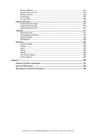 Compte-rendu de visite du CES de Las Vegas 2015 – Olivier Ezratty – Janvier 2015 - Page 6 / 304
Réseaux télécoms ................................................................................................................ 261
Réseaux locaux sans fil......................................................................................................... 263
Réseaux avec fils.................................................................................................................. 266
Connectique......................................................................................................................... 267
Kits de makers...................................................................................................................... 268
Capteurs d’images........................................................................................................................ 269
Amélioration de l’image ...................................................................................................... 269
Capteurs petits formats....................................................................................................... 269
Capteurs grands formats ..................................................................................................... 270
Affichage ....................................................................................................................................... 271
Marché de la 4K................................................................................................................... 271
Technologies d’affichage ..................................................................................................... 273
Projection vidéo................................................................................................................... 282
Affichage 3D......................................................................................................................... 284
Interfaces....................................................................................................................................... 285
Télécommandes................................................................................................................... 285
Claviers................................................................................................................................. 286
Souris ................................................................................................................................... 287
Tactile................................................................................................................................... 287
Gestuel................................................................................................................................. 288
Voix et eye tracking ............................................................................................................. 289
Autres capteurs.................................................................................................................... 289
Annexes .......................................................................................................................................290
Glossaire des loisirs numériques................................................................................................. 291
Sources d’information ................................................................................................................. 300
Historique des révisions du document........................................................................................ 303
 