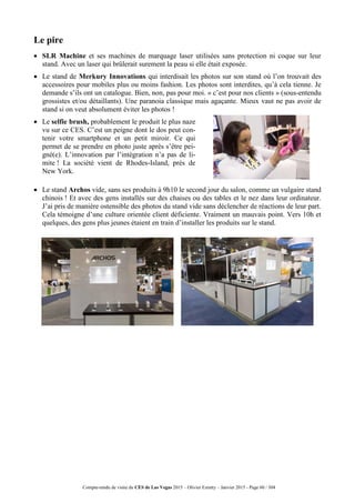 Compte-rendu de visite du CES de Las Vegas 2015 – Olivier Ezratty – Janvier 2015 - Page 60 / 304
Le pire
 SLR Machine et ses machines de marquage laser utilisées sans protection ni coque sur leur
stand. Avec un laser qui brûlerait surement la peau si elle était exposée.
 Le stand de Merkury Innovations qui interdisait les photos sur son stand où l’on trouvait des
accessoires pour mobiles plus ou moins fashion. Les photos sont interdites, qu’à cela tienne. Je
demande s’ils ont un catalogue. Bien, non, pas pour moi. « c’est pour nos clients » (sous-entendu
grossistes et/ou détaillants). Une paranoia classique mais agaçante. Mieux vaut ne pas avoir de
stand si on veut absolument éviter les photos !
 Le selfie brush, probablement le produit le plus naze
vu sur ce CES. C’est un peigne dont le dos peut con-
tenir votre smartphone et un petit miroir. Ce qui
permet de se prendre en photo juste après s’être pei-
gné(e). L’innovation par l’intégration n’a pas de li-
mite ! La société vient de Rhodes-Island, près de
New York.
 Le stand Archos vide, sans ses produits à 9h10 le second jour du salon, comme un vulgaire stand
chinois ! Et avec des gens installés sur des chaises ou des tables et le nez dans leur ordinateur.
J’ai pris de manière ostensible des photos du stand vide sans déclencher de réactions de leur part.
Cela témoigne d’une culture orientée client déficiente. Vraiment un mauvais point. Vers 10h et
quelques, des gens plus jeunes étaient en train d’installer les produits sur le stand.
 