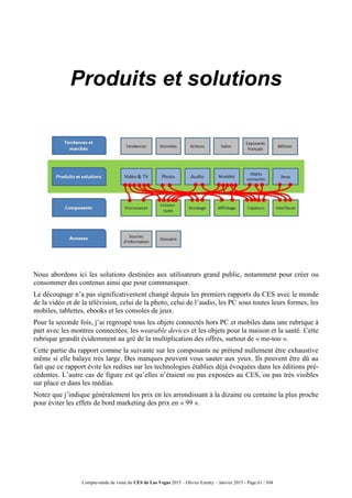Compte-rendu de visite du CES de Las Vegas 2015 – Olivier Ezratty – Janvier 2015 - Page 61 / 304
Produits et solutions
Nous abordons ici les solutions destinées aux utilisateurs grand public, notamment pour créer ou
consommer des contenus ainsi que pour communiquer.
Le découpage n’a pas significativement changé depuis les premiers rapports du CES avec le monde
de la vidéo et de la télévision, celui de la photo, celui de l’audio, les PC sous toutes leurs formes, les
mobiles, tablettes, ebooks et les consoles de jeux.
Pour la seconde fois, j’ai regroupé tous les objets connectés hors PC et mobiles dans une rubrique à
part avec les montres connectées, les wearable devices et les objets pour la maison et la santé. Cette
rubrique grandit évidemment au gré de la multiplication des offres, surtout de « me-too ».
Cette partie du rapport comme la suivante sur les composants ne prétend nullement être exhaustive
même si elle balaye très large. Des manques peuvent vous sauter aux yeux. Ils peuvent être dû au
fait que ce rapport évite les redites sur les technologies établies déjà évoquées dans les éditions pré-
cédentes. L’autre cas de figure est qu’elles n’étaient ou pas exposées au CES, ou pas très visibles
sur place et dans les médias.
Notez que j’indique généralement les prix en les arrondissant à la dizaine ou centaine la plus proche
pour éviter les effets de bord marketing des prix en « 99 ».
 