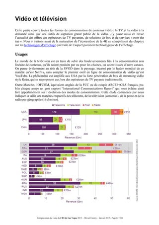 Compte-rendu de visite du CES de Las Vegas 2015 – Olivier Ezratty – Janvier 2015 - Page 62 / 304
Vidéo et télévision
Cette partie couvre toutes les formes de consommation de contenus vidéo : la TV et la vidéo à la
demande ainsi que des outils de captation grand public de la vidéo. J’y passe aussi en revue
l’actualité des offres des opérateurs de TV payantes, de solutions de box et de services « over the
top ». Nous y traitons aussi de la maturation de l’écosystème de la 4K en complément du chapitre
sur les technologies d’affichage qui traite de l’aspect purement technologique de l’affichage.
Usages
Le monde de la télévision est en train de subir des bouleversements liés à la consommation non
linéaire de contenus, qu’ils soient produits par ou pour les chaines, ou soient issues d’autre canaux.
On pense évidemment au rôle de la SVOD dans le paysage, incarné par le leader mondial de ce
marché qu’est Netflix, sans compter le premier outil en ligne de consommation de vidéo qu’est
YouTube. Le phénomène est amplifié aux USA par la forte pénétration de box de streaming vidéo
style Roku, qui se superposent aux box des opérateurs de TV payante traditionnelle.
Outre-Manche, l’OFCOM, équivalent anglais de la FCC ou du couple ARCEP+CSA français, pu-
blie chaque année un gros rapport “International Communications Report” qui nous éclaire ainsi
fort opportunément sur l’évolution des modes de consommation. Cette étude commence par nous
indiquer la taille des marchés respectifs des télécoms, de la télévision (contenus), de la poste et de la
radio par géographie (ci-dessous).
 