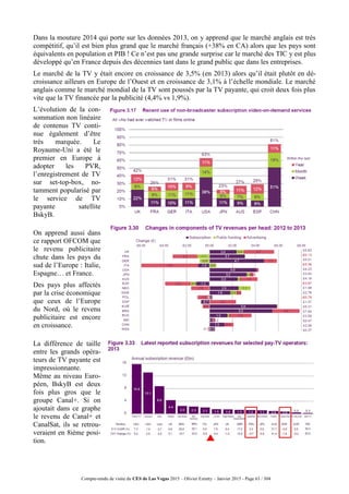 Compte-rendu de visite du CES de Las Vegas 2015 – Olivier Ezratty – Janvier 2015 - Page 63 / 304
Dans la mouture 2014 qui porte sur les données 2013, on y apprend que le marché anglais est très
compétitif, qu’il est bien plus grand que le marché français (+38% en CA) alors que les pays sont
équivalents en population et PIB ! Ce n’est pas une grande surprise car le marché des TIC y est plus
développé qu’en France depuis des décennies tant dans le grand public que dans les entreprises.
Le marché de la TV y était encore en croissance de 3,5% (en 2013) alors qu’il était plutôt en dé-
croissance ailleurs en Europe de l’Ouest et en croissance de 3,1% à l’échelle mondiale. Le marché
anglais comme le marché mondial de la TV sont poussés par la TV payante, qui croit deux fois plus
vite que la TV financée par la publicité (4,4% vs 1,9%).
L’évolution de la con-
sommation non linéaire
de contenus TV conti-
nue également d’être
très marquée. Le
Royaume-Uni a été le
premier en Europe à
adopter les PVR,
l’enregistrement de TV
sur set-top-box, no-
tamment popularisé par
le service de TV
payante satellite
BskyB.
On apprend aussi dans
ce rapport OFCOM que
le revenu publicitaire
chute dans les pays du
sud de l’Europe : Italie,
Espagne… et France.
Des pays plus affectés
par la crise économique
que ceux de l’Europe
du Nord, où le revenu
publicitaire est encore
en croissance.
La différence de taille
entre les grands opéra-
teurs de TV payante est
impressionnante.
Même au niveau Euro-
péen, BskyB est deux
fois plus gros que le
groupe Canal+. Si on
ajoutait dans ce graphe
le revenu de Canal+ et
CanalSat, ils se retrou-
veraient en 8ième posi-
tion.
 