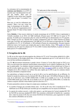 Compte-rendu de visite du CES de Las Vegas 2015 – Olivier Ezratty – Janvier 2015 - Page 66 / 304
La croissance de la consommation de
contenus non linéaires et en OTT est
incarnée par l’envahissement du mar-
ché par Netflix. Mais quel est
l’appareil le plus utilisé pour regarder
de la vidéo en ligne ? Le mobile ? Les
TV ?
Bien non, ce sont les ordinateurs per-
sonnels ! Mais c’est une vision sta-
tique, la dynamique est favorable… à
la TV, du fait de l’augmentation de la
part des Smart TV dans la base instal-
lée10
.
Selon Deloitte, il faut encore relativiser le poids économique de la SVOD. Celui-ci représentait à
l’échelle mondiale et en 2014, 6,4 Md€ (milliards d’Euros) pour 215 Md€ de CA pour la TV
payante. Il semble qu’il concurrence plus les ventes de DVD que les abonnements à la TV payante.
Pour l’instant en tout cas. Deloitte fait la même comparaison entre les vidéos Internet de format
court type YouTube, qui représenteraient 3,84 Md€ de CA en 2014 pour un équivalent de 332 Md€
de publicité à la TV, et 10 milliards vs 360 milliards d’heures de consommation. On peut toujours
relativiser mais c’est la pente qui compte plus que la valeur absolue. Ainsi, TDG prédit une baisse
d’audience de 25% pour les chaines de TV d’ici 2020. Comme dirait Raffarin, la pente est descen-
dante pour la TV traditionnelle !
L’irruption de la 4K
La 4K est un des sujets de préoccupation des chaines de TV et de l’écosystème global de la vidéo.
Son écosystème se développe plutôt bien, et bien plus rapidement que ne l’a été celui de la 3D, et
avec de bien meilleures prospectives.
Les TV 4K deviennent mainstream à grande vitesse. Comme je l’avais déjà évoqué en 2013 et en
2014, les prévisions des analystes étaient plutôt conservatrices sur le rythme d’adoption des TV 4K
par le grand public. Les données récentes montrent que l’adoption est bien pilotée par la Chine et
qu’elle est plus rapide que prévue. IHS indiquait ainsi dans un rapport publié en octobre 2014 que
l’adoption de la 4K se faisait à un rythme bien plus rapide que la HD et que les contenus étaient
bien plus abondants comparativement.
Les spécialistes se battent en duel sur ce qu’est la 4K et sur les spécifications de sa diffusion. Se
battent le monde du cinéma avec les formats DCI 2K et 4K de ratio 1.89 (4096x2160 pour la 4K) et
ceux de la télévision avec l’UHD (3840x2160). L’UHD est le double en X et Y du Full HD
(1920x1080) tandis que le DCI 4K est le double en X et Y du DCI 2K (2048x1080). Le monde du
cinéma a toujours cherché à faire bande à part de celui de la TV !
D’autres paramètres entrent en ligne de compte pour compliquer les choses :
 Le nombre d’images par secondes (frame rate) : 24, 48 ou 60 voire 120, le marché de la TV se
stabilisant sur le 60 fps (frame per seconds) qui est compatible avec les tuyaux de diffusion.
 Le spectre de couleur couvert, « wide color gamut », qui doit passer de l’actuel standard BT.709
du Full HD au nouveau standard BT.2020. Son extension a déclenché la bataille des « quantum
dots » dans les écrans LCD, face aux écrans OLED de LG Electronics, pour augmenter la variété
des couleurs affichables sur un écran.
10
Ces données de Parks Associates correspondent au marché US début 2014.
 