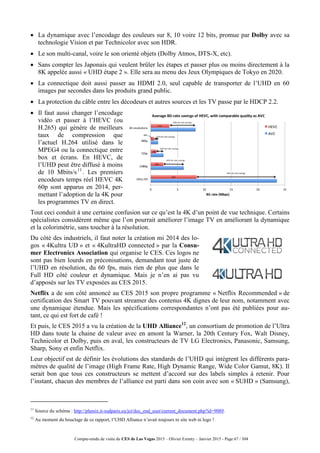 Compte-rendu de visite du CES de Las Vegas 2015 – Olivier Ezratty – Janvier 2015 - Page 67 / 304
 La dynamique avec l’encodage des couleurs sur 8, 10 voire 12 bits, promue par Dolby avec sa
technologie Vision et par Technicolor avec son HDR.
 Le son multi-canal, voire le son orienté objets (Dolby Atmos, DTS-X, etc).
 Sans compter les Japonais qui veulent brûler les étapes et passer plus ou moins directement à la
8K appelée aussi « UHD étape 2 ». Elle sera au menu des Jeux Olympiques de Tokyo en 2020.
 La connectique doit aussi passer au HDMI 2.0, seul capable de transporter de l’UHD en 60
images par secondes dans les produits grand public.
 La protection du câble entre les décodeurs et autres sources et les TV passe par le HDCP 2.2.
 Il faut aussi changer l’encodage
vidéo et passer à l’HEVC (ou
H.265) qui génère de meilleurs
taux de compression que
l’actuel H.264 utilisé dans le
MPEG4 ou la connectique entre
box et écrans. En HEVC, de
l’UHD peut être diffusé à moins
de 10 Mbits/s11
. Les premiers
encodeurs temps réel HEVC 4K
60p sont apparus en 2014, per-
mettant l’adoption de la 4K pour
les programmes TV en direct.
Tout ceci conduit à une certaine confusion sur ce qu’est la 4K d’un point de vue technique. Certains
spécialistes considèrent même que l’on pourrait améliorer l’image TV en améliorant la dynamique
et la colorimétrie, sans toucher à la résolution.
Du côté des industriels, il faut noter la création mi 2014 des lo-
gos « 4Kultra UD » et « 4KultraHD connected » par la Consu-
mer Electronics Association qui organise le CES. Ces logos ne
sont pas bien lourds en préconisations, demandant tout juste de
l’UHD en résolution, du 60 fps, mais rien de plus que dans le
Full HD côté couleur et dynamique. Mais je n’en ai pas vu
d’apposés sur les TV exposées au CES 2015.
Netflix a de son côté annoncé au CES 2015 son propre programme « Netflix Recommended » de
certification des Smart TV pouvant streamer des contenus 4K dignes de leur nom, notamment avec
une dynamique étendue. Mais les spécifications correspondantes n’ont pas été publiées pour au-
tant, ce qui est fort de café !
Et puis, le CES 2015 a vu la création de la UHD Alliance12
, un consortium de promotion de l’Ultra
HD dans toute la chaine de valeur avec en amont la Warner, la 20th Century Fox, Walt Disney,
Technicolor et Dolby, puis en aval, les constructeurs de TV LG Electronics, Panasonic, Samsung,
Sharp, Sony et enfin Netflix.
Leur objectif est de définir les évolutions des standards de l’UHD qui intègrent les différents para-
mètres de qualité de l’image (High Frame Rate, High Dynamic Range, Wide Color Gamut, 8K). Il
serait bon que tous ces constructeurs se mettent d’accord sur des labels simples à retenir. Pour
l’instant, chacun des membres de l’alliance est parti dans son coin avec son « SUHD » (Samsung),
11
Source du schéma : http://phenix.it-sudparis.eu/jct/doc_end_user/current_document.php?id=9089.
12
Au moment du bouclage de ce rapport, l’UHD Alliance n’avait toujours ni site web ni logo !
 