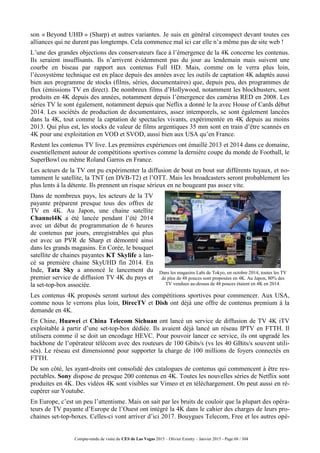 Compte-rendu de visite du CES de Las Vegas 2015 – Olivier Ezratty – Janvier 2015 - Page 68 / 304
son « Beyond UHD » (Sharp) et autres variantes. Je suis en général circonspect devant toutes ces
alliances qui ne durent pas longtemps. Cela commence mal ici car elle n’a même pas de site web !
L’une des grandes objections des conservateurs face à l’émergence de la 4K concerne les contenus.
Ils seraient insuffisants. Ils n’arrivent évidemment pas du jour au lendemain mais suivent une
courbe en biseau par rapport aux contenus Full HD. Mais, comme on le verra plus loin,
l’écosystème technique est en place depuis des années avec les outils de captation 4K adaptés aussi
bien aux programme de stocks (films, séries, documentaires) que, depuis peu, des programmes de
flux (émissions TV en direct). De nombreux films d’Hollywood, notamment les blockbusters, sont
produits en 4K depuis des années, notamment depuis l’émergence des caméras RED en 2008. Les
séries TV le sont également, notamment depuis que Neflix a donné le la avec House of Cards début
2014. Les sociétés de production de documentaires, assez intemporels, se sont également lancées
dans la 4K, tout comme la captation de spectacles vivants, expérimentée en 4K depuis au moins
2013. Qui plus est, les stocks de valeur de films argentiques 35 mm sont en train d’être scannés en
4K pour une exploitation en VOD et SVOD, aussi bien aux USA qu’en France.
Restent les contenus TV live. Les premières expériences ont émaillé 2013 et 2014 dans ce domaine,
essentiellement autour de compétitions sportives comme la dernière coupe du monde de Football, le
SuperBowl ou même Roland Garros en France.
Les acteurs de la TV ont pu expérimenter la diffusion de bout en bout sur différents tuyaux, et no-
tamment le satellite, la TNT (en DVB-T2) et l’OTT. Mais les broadcasters seront probablement les
plus lents à la détente. Ils prennent un risque sérieux en ne bougeant pas assez vite.
Dans de nombreux pays, les acteurs de la TV
payante préparent presque tous des offres de
TV en 4K. Au Japon, une chaine satellite
Channel4K a été lancée pendant l’été 2014
avec un début de programmation de 6 heures
de contenus par jours, enregistrables qui plus
est avec un PVR de Sharp et démontré ainsi
dans les grands magasins. En Corée, le bouquet
satellite de chaines payantes KT Skylife a lan-
cé sa première chaine SkyUHD fin 2014. En
Inde, Tata Sky a annoncé le lancement du
premier service de diffusion TV 4K du pays et
la set-top-box associée.
Dans les magasins Labi de Tokyo, en octobre 2014, toutes les TV
de plus de 48 pouces sont proposées en 4K. Au Japon, 80% des
TV vendues au-dessus de 48 pouces étaient en 4K en 2014.
Les contenus 4K proposés seront surtout des compétitions sportives pour commencer. Aux USA,
comme nous le verrons plus loin, DirecTV et Dish ont déjà une offre de contenus premium à la
demande en 4K.
En Chine, Huawei et China Telecom Sichuan ont lancé un service de diffusion de TV 4K iTV
exploitable à partir d’une set-top-box dédiée. Ils avaient déjà lancé un réseau IPTV en FTTH. Il
utilisera comme il se doit un encodage HEVC. Pour pouvoir lancer ce service, ils ont upgradé les
backbone de l’opérateur télécom avec des routeurs de 100 Gbits/s (vs les 40 GBits/s souvent utili-
sés). Le réseau est dimensionné pour supporter la charge de 100 millions de foyers connectés en
FTTH.
De son côté, les ayant-droits ont consolidé des catalogues de contenus qui commencent à être res-
pectables. Sony dispose de presque 200 contenus en 4K. Toutes les nouvelles séries de Netflix sont
produites en 4K. Des vidéos 4K sont visibles sur Vimeo et en téléchargement. On peut aussi en ré-
cupérer sur Youtube.
En Europe, c’est un peu l’attentisme. Mais on sait par les bruits de couloir que la plupart des opéra-
teurs de TV payante d’Europe de l’Ouest ont intégré la 4K dans le cahier des charges de leurs pro-
chaines set-top-boxes. Celles-ci vont arriver d’ici 2017. Bouygues Telecom, Free et les autres opé-
 