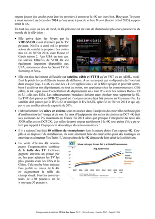 Compte-rendu de visite du CES de Las Vegas 2015 – Olivier Ezratty – Janvier 2015 - Page 69 / 304
rateurs jouent des coudes pour être les premiers à annoncer la 4K sur leurs box. Bouygues Telecom
a ainsi annoncé en décembre 2014 qu’une mise à jour de sa box Miami (lancée début 2015) suppor-
terait la 4K.
En tout cas, avec un peu de recul, la 4K présente est en train de chambouler plusieurs paramètres du
monde de la télévision :
 Elle arrive dans les foyers par la
VOD/SVOD avant d’arriver par la TV
payante. Netflix a ainsi été le premier
acteur du marché à proposer des conte-
nus 4K en février 2014, avec House of
Cards saison 2. Aux USA en tout cas.
Le service Ultraflix de VOD 4K est
également largement disponible aux
USA, notamment dans les Smart TV de
Samsung et Sony.
 Elle est plus facilement diffusable sur satellite, câble et FTTH qu’en TNT ou en ADSL, modi-
fiant le poids de ces différents tuyaux de diffusion. Avec un impact qui va dépendre de l’existant
dans chaque pays. La 4K est une des « killer applications » de la fibre optique et pourrait contri-
buer à accélérer son déploiement, ou tout du moins, son appétence chez les consommateurs. Côté
câble, la 4K signe aussi l’accélération du déploiement au « tout IP » avec les normes Docsis 3.0
et 3.1, clés aux USA. Les infrastructures broadcast doivent aussi évoluer pour supporter la 4K.
La TNT doit passer au DVB-T2 quand ce n’est pas encore déjà fait comme au Royaume-Uni. Le
satellite doit passer par le DVB-S2 et anticiper le DVB-S2X, spécifié en février 2014 et qui ap-
porte une amélioration de capacité de 20%.
 Habituellement, les salles de cinéma sont en avance dans l’adoption des nouvelles technologies
d’amélioration de l’image et du son. Le taux d’équipement des salles de cinéma en DCP 4K était
aux alentours de 7% maximum en France fin 2014 alors que presque l’intégralité du reste des
5300 salles est en DCP 2K. Les salles devront migrer rapidement à la 4K sous peine d’être en re-
tard par rapport à l’équipement domestique des consommateurs !
 Il y a aujourd’hui déjà 40 millions de smartphones dans la nature dotés d’un capteur 4K. Cou-
plés à un dispositif de stabilisation, ils vont sûrement faire des merveilles pour des tournages en
extérieur et alimenter YouTube ! L’écosystème de la 4K dépasse de loin celui de la télévision.
 La vente d’écrans 4K accom-
pagne l’augmentation continue
de la taille des TV. Celles-ci
gagnent environ un pouce par
an, les pays achetant les TV les
plus grandes étant les USA et la
Chine. Cela tombe bien puisque
l’on profite au mieux de la 4K
en augmentant la taille du
champ visuel. Pour les construc-
teurs, le « 60 pouces » est le
« nouveau 50 pouces ».
 