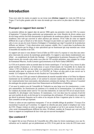 Compte-rendu de visite du CES de Las Vegas 2015 – Olivier Ezratty – Janvier 2015 - Page 7 / 304
Introduction
Vous avez entre les mains en papier ou sur écran mon dixième rapport de visite du CES de Las
Vegas. C’est la plus grande carte de vœux du monde qui vous arrive en plus dans les délais impar-
tis !
Pourquoi ce rapport hors norme ?
La première édition de rapport date de janvier 2006 après ma première visite du CES. La source
d’inspiration ? Certains blogs américains qui proposaient une visite illustrée de divers salons avec
de très longs articles fort bien documentés et agrémentés de nombreuses photos. Ils contrastaient les
nombreux sites web qui couvrent le salon annonce par annonce. D’où l’idée de créer un rapport
différent de ce qui se faisait et se fait encore. Pourquoi ne pas traiter ces sujets de manière transver-
sale et avec un peu de recul, histoire d’échapper à l’instantané qui régit l’essentiel de la production
diffusée sur Internet ? Cette observation reste toujours valable. On s’y perd dans la profusion des
annonces relayées par les blogs et sites spécialisés qui ne fournissent que trop rarement une vision
d’ensemble du marché et du CES.
Ce rapport sert aussi à vous donner l’envie d’aller au CES voire d’y exposer si vous êtes une entre-
prise innovante du secteur du numérique grand public. Ce rapport a sans doutes modestement con-
tribué – en complément du Guide des Startups – à l’augmentation la présence française au CES qui
battait encore des records cette année avec plus de 150 sociétés présentes, sans compter les visites
de Emmanuel Macron, Axelle Lemaire (gouvernement) et de Pierre Gattaz (MEDEF).
Le CES est le premier salon au monde dans les loisirs numériques. C’est là que l’on y trouve le plus
grand nombre d’annonces et d’innovations et aussi d’intervenants de l’ensemble de la chaine de
valeur. L’IFA de Berlin est une redite avec quasiment les mêmes produits, dans leur version com-
merciale prête pour la saison de Noël. Le CEATEC de Tokyo est plus petit et peu ouvert sur le
monde. Le Computex de Taïwan est très focalisé sur l’écosystème des PC.
Le CES a lieu aux USA qui restent le déterminant du marché mondial même si la Chine les dépasse
maintenant sur de nombreux points. C’est surtout le concours Lépine des inventeurs du monde en-
tier venant présenter leurs nouveautés, dont plusieurs centaines de startups. On y retrouve l’essentiel
du catalogue des projets ayant réussi leur financement sur KickStarter et IndieGogo.
C’est aussi le rendez-vous de l’ensemble de l’industrie au sens large avec les constructeurs, y com-
pris automobiles, les fournisseurs de contenus et le monde de la communication. Les acheteurs et
les vendeurs du monde entier sont là ! Si vous êtes industriels, la visite du CES est un moyen incon-
tournable d’y développer votre business. Et maintenant, c’est vrai dans tous les secteurs d’activité
qui sont touchés de près ou de loin par la vie numérique des utilisateurs. D’où la partie de ce rapport
qui décrit la présence française sur le salon et les moyens de bien s’organiser pour le visiter ou s’y
faire connaître en tant qu’exposant.
Visiter ce salon est une expérience marquante. C’est un véritable déluge de produits ! J’essaye d’en
reconstituer le puzzle qu’il constitue. Ce rapport ne cherche pas pour autant à remplacer une visite
du CES. Chaque visiteur en retire un regard qui lui est propre et est lié à son secteur d’activité. Le
vôtre serait immanquablement différent du mien. D’ailleurs, nombre de Français qui vont au CES
lisent ce rapport en complément de leur visite qui est souvent incomplète !
Que contient-il ?
Ce rapport fait un tour d’horizon de l’ensemble des offres dans les loisirs numériques avec une fo-
calisation sur le matériel, qui est prédominant au CES. Il tire parti de ma visite du CES mais aussi
 