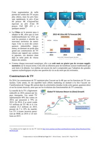 Compte-rendu de visite du CES de Las Vegas 2015 – Olivier Ezratty – Janvier 2015 - Page 70 / 304
 Cette augmentation de taille
permet de vendre des TV un peu
plus chères, mais les prix bais-
sant rapidement, le prix d’une
60 pouces 4K d’aujourd’hui
équivaut au prix d’une 50
pouces Full HD d’il y a
quelques années13
.
 La Chine est le premier pays à
adopter la 4K, alors que ce sont
traditionnellement les USA qui
sont les premiers à aborder les
nouveaux territoires du numé-
rique. Cela va avoir des consé-
quences industrielles impor-
tantes, en donnant un poids plus
grand aux constructeurs de TV
chinois par rapport aux coréens
et japonais, ces derniers étant
déjà en nette perte de vitesse
depuis des années.
 Comme chaque nouveauté numérique, elle a un coût mais ne génère pas de revenus supplé-
mentaires sur le moyen terme. Cela créé un dilemme pour de nombreux acteurs traditionnels qui
sont lents à la détente. Les médias ont encore du mal à comprendre que l’adoption des grandes
ruptures technologiques est plus une question de vie ou de mort que de croissance.
Constructeurs de TV
En 2014, les constructeurs de TV mettaient plus l’accent sur la 4K que sur les fonctions de TV con-
nectées. Cette année, ils ont équilibré leurs efforts marketing en mettant à la fois l’accent sur
l’amélioration de l’image 4K surtout dans la colorimétrie étendue (wide color gamut, quantum dots)
et sur les écrans incurvés, ainsi que sur les évolutions des fonctionnalités de TV connectée.
Le marché de la TV a légèrement
redécollé en 2014, poussé par les
pays émergents. Les smart TV
représentaient 48% des ventes en
2014, qui passeront à 79% en
2018. En 2014, il se serait vendu
9,3 millions de TV 4K et il s’en
vendrait 23,3 millions en 2015,
passant de 5 à 10% du marché.
Les TV à écrans incurvés passe-
ront de 986K en 2014 à 3,4 mil-
lions en 2015.
13
Le schéma sur les angles de vue des TV vient de http://www.eutelsat.com/files/contributed/news/media_library/brochures/Ultra-
HD-Book.pdf.
 