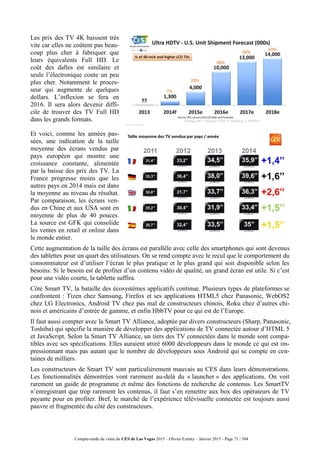Compte-rendu de visite du CES de Las Vegas 2015 – Olivier Ezratty – Janvier 2015 - Page 71 / 304
Les prix des TV 4K baissent très
vite car elles ne coûtent pas beau-
coup plus cher à fabriquer que
leurs équivalents Full HD. Le
coût des dalles est similaire et
seule l’électronique coute un peu
plus cher. Notamment le proces-
seur qui augmente de quelques
dollars. L’inflexion se fera en
2016. Il sera alors devenir diffi-
cile de trouver des TV Full HD
dans les grands formats.
Et voici, comme les années pas-
sées, une indication de la taille
moyenne des écrans vendus par
pays européen qui montre une
croissance constante, alimentée
par la baisse des prix des TV. La
France progresse moins que les
autres pays en 2014 mais est dans
la moyenne au niveau du résultat.
Par comparaison, les écrans ven-
dus en Chine et aux USA sont en
moyenne de plus de 40 pouces.
La source est GFK qui consolide
les ventes en retail et online dans
le monde entier.
Cette augmentation de la taille des écrans est parallèle avec celle des smartphones qui sont devenus
des tablettes pour un quart des utilisateurs. On se rend compte avec le recul que le comportement du
consommateur est d’utiliser l’écran le plus pratique et le plus grand qui soit disponible selon les
besoins. Si le besoin est de profiter d’un contenu vidéo de qualité, un grand écran est utile. Si c’est
pour une vidéo courte, la tablette suffira.
Côté Smart TV, la bataille des écosystèmes applicatifs continue. Plusieurs types de plateformes se
confrontent : Tizen chez Samsung, Firefox et ses applications HTML5 chez Panasonic, WebOS2
chez LG Electronics, Android TV chez pas mal de constructeurs chinois, Roku chez d’autres chi-
nois et américains d’entrée de gamme, et enfin HbbTV pour ce qui est de l’Europe.
Il faut aussi compter avec la Smart TV Alliance, adoptée par divers constructeurs (Sharp, Panasonic,
Toshiba) qui spécifie la manière de développer des applications de TV connectée autour d’HTML 5
et JavaScript. Selon la Smart TV Alliance, un tiers des TV connectées dans le monde sont compa-
tibles avec ses spécifications. Elles auraient attiré 6000 développeurs dans le monde ce qui est im-
pressionnant mais pas autant que le nombre de développeurs sous Android qui se compte en cen-
taines de milliers.
Les constructeurs de Smart TV sont particulièrement mauvais au CES dans leurs démonstrations.
Les fonctionnalités démontrées vont rarement au-delà du « launcher » des applications. On voit
rarement un guide de programme et même des fonctions de recherche de contenus. Les SmartTV
n’enregistrant que trop rarement les contenus, il faut s’en remettre aux box des opérateurs de TV
payante pour en profiter. Bref, le marché de l’expérience télévisuelle connectée est toujours aussi
pauvre et fragmentée du côté des constructeurs.
 