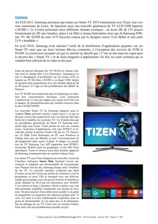 Compte-rendu de visite du CES de Las Vegas 2015 – Olivier Ezratty – Janvier 2015 - Page 72 / 304
Samsung
Au CES 2015, Samsung annonçait que toutes ses Smart TV 2015 tourneraient avec Tizen, leur ver-
sion customisée de Linux. Ils lançaient aussi une nouvelle génération de TV LCD UHD baptisée
« SUHD ». Le Coréen présentait aussi différents formats exotiques : un écran 8K de 115 pouces
fonctionnant en 3D sans lunettes, grâce à un filtre à réseau lenticulaire ainsi que la Samsung S9W,
une TV 4K SUHD de ratio 21/9 incurvée conçue par le designer suisse Yves Behar et une autre
21/9 « bendable ».
En avril 2014, Samsung avait annoncé l’arrêt de la distribution d’applications payantes sur ses
Smart TV ainsi que sur leurs lecteurs Blu-ray connectés, à l’exception des services de VOD et
SVOD. La raison non invoquée est que ce marché ne décolle pas ! C’est un très mauvais signe pour
le devenir des « Smart TV » et de leurs magasins d’applications. En fait, les seuls contenus qui se
vendent bien relèvent de la vidéo et des jeux.
Faute de pouvoir fabriquer des TV OLED en volume, lais-
sant ainsi le champ libre à LG Electronics, Samsung a re-
mis le champignon d’accélération sur les écrans LCD en
lançant ses TV 4K dites « SUHD », ou Super UHD, dotées
de quantum dots propriétaires avec des formats allant du 48
au 88 pouces. Il s’agit en fait probablement des QDEF de
Nanosys.
Les TV SUHD sont améliorent aussi la dynamique et rédui-
sent leur consommation électrique. Leur luminosité
s’améliore de 2,5 fois par rapport aux écrans LCD 2014 de
la marque. Ils présentaient aussi des modèles incurvés dans
la série SUHD JS9500.
Les nouvelles Smart TV de Samsung intègrent aussi le
système Tizen, présenté comme « open source », ce qui ne
doit pas vouloir dire grand-chose car il ne doit pas être bien
facile de le modifier sur sa propre TV. Ce d’autant plus que
les précédentes générations de Smart TV Samsung tour-
naient déjà sous Linux. Tizen permet en tout cas, comme
avant, l’exécution d’applications web type HTML5 et Ja-
vaScript comme le permet Firefox OS sur les TV Panaso-
nic. Le SDK Tizen fonctionne sur PC sous Windows et
Ubuntu ainsi que sur MacOS et avec l’environnement de
développement open source Eclipse. Il intègre un simula-
teur de TV Samsung. Les API supportées sont HTML5,
JavaScript, WebGL pour les graphiques, et des API Tizen
spécifiques. Tizen se retrouve aussi dans d’autres appareils
de Samsung, notamment dans ses montres Galaxy Gear.
Ces Smart TV sous Tizen intègrent une nouvelle version de
l’interface utilisateur Smart Hub, facilitant l’accès aux
contenus et intégrant une fonctionnalité de recommanda-
tion. Presque tous les ans, Samsung change ainsi l’interface
de ses TV. La nouvelle interface comprend une barre
d’icones en bas de l’écran qui permet de continuer à voir le
programme en cours. Elle se manipule avec une télécom-
mande gyroscopique avec très peu de boutons et reprend un
mode initialisé en 2014 par LG Electronics avec WebOS.
C’est surtout un beau « launcher » facile à utiliser avec une
télécommande simplifiée comprenant une dizaine de bou-
tons. On peut toujours d’accrocher pour accéder à un guide
de programme ou enregistrer une émission quelque part ! Il
vaut s’en tenir à sa box traditionnelle d’opérateur pour ce
genre de fonctionnalité. Je n’ai sinon pas vu de démonstra-
tion de pilotage de ces TV Tizen avec les montres Galaxy
Gear mais cela sera probablement possible un jour.
 