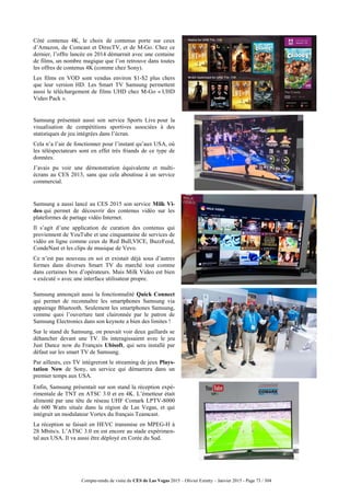 Compte-rendu de visite du CES de Las Vegas 2015 – Olivier Ezratty – Janvier 2015 - Page 73 / 304
Côté contenus 4K, le choix de contenus porte sur ceux
d’Amazon, de Comcast et DirecTV, et de M-Go. Chez ce
dernier, l’offre lancée en 2014 démarrait avec une centaine
de films, un nombre magique que l’on retrouve dans toutes
les offres de contenus 4K (comme chez Sony).
Les films en VOD sont vendus environ $1-$2 plus chers
que leur version HD. Les Smart TV Samsung permettent
aussi le téléchargement de films UHD chez M-Go « UHD
Video Pack ».
Samsung présentait aussi son service Sports Live pour la
visualisation de compétitions sportives associées à des
statistiques de jeu intégrées dans l’écran.
Cela n’a l’air de fonctionner pour l’instant qu’aux USA, où
les téléspectateurs sont en effet très friands de ce type de
données.
J’avais pu voir une démonstration équivalente et multi-
écrans au CES 2013, sans que cela aboutisse à un service
commercial.
Samsung a aussi lancé au CES 2015 son service Milk Vi-
deo qui permet de découvrir des contenus vidéo sur les
plateformes de partage vidéo Internet.
Il s’agit d’une application de curation des contenus qui
proviennent de YouTube et une cinquantaine de services de
vidéo en ligne comme ceux de Red Bull,VICE, BuzzFeed,
CondeNast et les clips de musique de Vevo.
Ce n’est pas nouveau en soi et existait déjà sous d’autres
formes dans diverses Smart TV du marché tout comme
dans certaines box d’opérateurs. Mais Milk Video est bien
« exécuté » avec une interface utilisateur propre.
Samsung annonçait aussi la fonctionnalité Quick Connect
qui permet de reconnaître les smartphones Samsung via
appairage Bluetooth. Seulement les smartphones Samsung,
comme quoi l’ouverture tant claironnée par le patron de
Samsung Electronics dans son keynote a bien des limites !
Sur le stand de Samsung, on pouvait voir deux gaillards se
déhancher devant une TV. Ils interagissaient avec le jeu
Just Dance now du Français Ubisoft, qui sera installé par
défaut sur les smart TV de Samsung.
Par ailleurs, ces TV intègreront le streaming de jeux Plays-
tation Now de Sony, un service qui démarrera dans un
premier temps aux USA.
Enfin, Samsung présentait sur son stand la réception expé-
rimentale de TNT en ATSC 3.0 et en 4K. L’émetteur était
alimenté par une tête de réseau UHF Comark LPTV-8000
de 600 Watts située dans la région de Las Vegas, et qui
intégrait un modulateur Vortex du français Teamcast.
La réception se faisait en HEVC transmise en MPEG-H à
28 Mbits/s. L’ATSC 3.0 en est encore au stade expérimen-
tal aux USA. Il va aussi être déployé en Corée du Sud.
 
