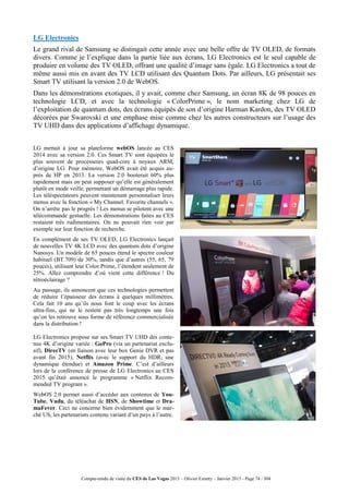 Compte-rendu de visite du CES de Las Vegas 2015 – Olivier Ezratty – Janvier 2015 - Page 74 / 304
LG Electronics
Le grand rival de Samsung se distingait cette année avec une belle offre de TV OLED, de formats
divers. Comme je l’explique dans la partie liée aux écrans, LG Electronics est le seul capable de
produire en volume des TV OLED, offrant une qualité d’image sans égale. LG Electronics a tout de
même aussi mis en avant des TV LCD utilisant des Quantum Dots. Par ailleurs, LG présentait ses
Smart TV utilisant la version 2.0 de WebOS.
Dans les démonstrations exotiques, il y avait, comme chez Samsung, un écran 8K de 98 pouces en
technologie LCD, et avec la technologie « ColorPrime », le nom marketing chez LG de
l’exploitation de quantum dots, des écrans équipés de son d’origine Harman Kardon, des TV OLED
décorées par Swarovski et une emphase mise comme chez les autres constructeurs sur l’usage des
TV UHD dans des applications d’affichage dynamique.
LG mettait à jour sa plateforme webOS lancée au CES
2014 avec sa version 2.0. Ces Smart TV sont équipées le
plus souvent de processeurs quad-core à noyaux ARM,
d’origine LG. Pour mémoire, WebOS avait été acquis au-
près de HP en 2013. La version 2.0 booterait 60% plus
rapidement mais on peut supposer qu’elle est généralement
plutôt en mode veille, permettant un démarrage plus rapide.
Les téléspectateurs peuvent maintenant personnaliser leurs
menus avec la fonction « My Channel. Favorite channels ».
On n’arrête pas le progrès ! Les menus se pilotent avec une
télécommande gestuelle. Les démonstrations faites au CES
restaient très rudimentaires. On ne pouvait rien voir par
exemple sur leur fonction de recherche.
En complément de ses TV OLED, LG Electronics lançait
de nouvelles TV 4K LCD avec des quantum dots d’origine
Nanosys. Un modèle de 65 pouces étend le spectre couleur
habituel (BT.709) de 30%, tandis que d’autres (55, 65, 79
pouces), utilisant leur Color Prime, l’étendent seulement de
25%. Allez comprendre d’où vient cette différence ! Du
rétroéclairage ?
Au passage, ils annoncent que ces technologies permettent
de réduire l’épaisseur des écrans à quelques millimètres.
Cela fait 10 ans qu’ils nous font le coup avec les écrans
ultra-fins, qui ne le restent pas très longtemps une fois
qu’on les retrouve sous forme de référence commercialisée
dans la distribution !
LG Electronics propose sur ses Smart TV UHD des conte-
nus 4K d’origine variée : GoPro (via un partenariat exclu-
sif), DirecTV (en liaison avec leur box Genie DVR et pas
avant fin 2015), Netflix (avec le support du HDR, une
dynamique étendue) et Amazon Prime. C’est d’ailleurs
lors de la conférence de presse de LG Electronics au CES
2015 qu’était annoncé le programme « Netflix Recom-
mended TV program ».
WebOS 2.0 permet aussi d’accéder aux contenus de You-
Tube, Vudu, du téléachat de HSN, de Showtime et Dra-
maFever. Ceci ne concerne bien évidemment que le mar-
ché US, les partenariats contenu variant d’un pays à l’autre.
 