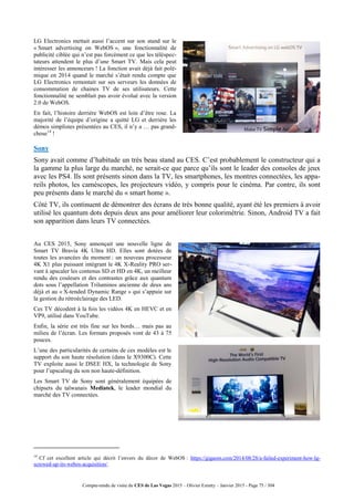 Compte-rendu de visite du CES de Las Vegas 2015 – Olivier Ezratty – Janvier 2015 - Page 75 / 304
LG Electronics mettait aussi l’accent sur son stand sur le
« Smart advertising on WebOS », une fonctionnalité de
publicité ciblée qui n’est pas forcément ce que les téléspec-
tateurs attendent le plus d’une Smart TV. Mais cela peut
intéresser les annonceurs ! La fonction avait déjà fait polé-
mique en 2014 quand le marché s’était rendu compte que
LG Electronics remontait sur ses serveurs les données de
consommation de chaines TV de ses utilisateurs. Cette
fonctionnalité ne semblait pas avoir évolué avec la version
2.0 de WebOS.
En fait, l’histoire derrière WebOS est loin d’être rose. La
majorité de l’équipe d’origine a quitté LG et derrière les
démos simplistes présentées au CES, il n’y a … pas grand-
chose14
!
Sony
Sony avait comme d’habitude un très beau stand au CES. C’est probablement le constructeur qui a
la gamme la plus large du marché, ne serait-ce que parce qu’ils sont le leader des consoles de jeux
avec les PS4. Ils sont présents sinon dans la TV, les smartphones, les montres connectées, les appa-
reils photos, les caméscopes, les projecteurs vidéo, y compris pour le cinéma. Par contre, ils sont
peu présents dans le marché du « smart home ».
Côté TV, ils continuent de démontrer des écrans de très bonne qualité, ayant été les premiers à avoir
utilisé les quantum dots depuis deux ans pour améliorer leur colorimétrie. Sinon, Android TV a fait
son apparition dans leurs TV connectées.
Au CES 2015, Sony annonçait une nouvelle ligne de
Smart TV Bravia 4K Ultra HD. Elles sont dotées de
toutes les avancées du moment : un nouveau processeur
4K X1 plus puissant intégrant le 4K X-Reality PRO ser-
vant à upscaler les contenus SD et HD en 4K, un meilleur
rendu des couleurs et des contrastes grâce aux quantum
dots sous l’appellation Triluminos ancienne de deux ans
déjà et au « X-tended Dynamic Range » qui s’appuie sur
la gestion du rétroéclairage des LED.
Ces TV décodent à la fois les vidéos 4K en HEVC et en
VP9, utilisé dans YouTube.
Enfin, la série est très fine sur les bords… mais pas au
milieu de l’écran. Les formats proposés vont de 43 à 75
pouces.
L’une des particularités de certains de ces modèles est le
support du son haute résolution (dans le X9300C). Cette
TV exploite aussi le DSEE HX, la technologie de Sony
pour l’upscaling du son non haute-définition.
Les Smart TV de Sony sont généralement équipées de
chipsets du taïwanais Mediatek, le leader mondial du
marché des TV connectées.
14
Cf cet excellent article qui décrit l’envers du décor de WebOS : https://gigaom.com/2014/08/28/a-failed-experiment-how-lg-
screwed-up-its-webos-acquisition/.
 