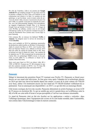 Compte-rendu de visite du CES de Las Vegas 2015 – Olivier Ezratty – Janvier 2015 - Page 76 / 304
Du côté de l’interface, celle-ci est assurée par Google
Android TV qui remplace Google TV que Sony avait été
le premier à adopter en 2010. Sony est d’ailleurs le seul
constructeur non chinois à le faire. Le système est très
générique, ce qui lui donne accès à toutes sortes de ser-
vices de stream vidéo, de jeux et accessoires de jeux (via
port USB), au contrôle vocal pour la recherche de conte-
nus, avec une télécommande équipées d’un microphone,
au magasin d’application Google Play, à la fonction
Google Cast qui permet d’envoyer à la TV l’image de
votre PC/Mac ou tablette, comme avec la clé Google
ChromeCast. Enfin, les TV peuvent visualiser les jeux en
cloud de PlayStation Now comme nous l’avons déjà vu
pour Samsung.
Côté contenus 4K, on retrouve les habituels Netflix et
Amazon. Ils intègrent aussi le service de streaming en
VOD UltraFlix.
Sony avait mulitplié en 2014 les opérations ponctuelles
de productions audiovisuelles en 4K dans l’événementiel.
Après le concert de Muse en 2013, voici la pièce War
Hors du National Theatre Live, diffusée en février 2014
dans des salles de cinéma du monde entier en 4K. Sony
est présent sur toute la chaine de valeur : des caméras de
la captation aux TV 4K en passant par les projecteurs de
cinéma 4K à la technologie SXRD (j’avais vu les pre-
miers au CES 2006 !!!). La diffusion se faisait via le
satellite 3B de SES Astra.
Sony avait aussi lancé en 2014 son player vidéo 4K à
399€, le FMP-X5. Il ajoute aux TV 4K existantes le sup-
port des contenus encodés en HEVC. Les TV Sony 4K
sorties en 2014 supportaient déjà nativement HEVC.
Panasonic
Malgré le lancement des premières Smart TV tournant sous Firefox TV, Panasonic se faisait assez
discret sur son stand côté télévisions. Ils font grise mine après l’abandon de la technologie plasma
en 2014 qui était leur cheval de bataille depuis des années, et aussi de la joint venture sur l’OLED
avec Sony, même s’ils montraient encore sur leur stand une TV OLED résultant visiblement de ce
partenariat. Tout en annonçant une disponibilité « en 2015 » ce qui doit être un mensonge éhonté.
Côté écrans exotiques du livre des records, Panasonic démontrait en arrière boutique un écran LCD
de 55 pouces en résolution 8K. Ce qui ne semble pas servir à grand-chose car la différence entre la
4K et la 8K sur cette taille d’écran n’est pas perceptible à l’œil nu à une distance raisonnable.
Le stand de Panasonic était en fait très focalisé sur les applications « métier » verticales : dans
l’affichage dynamique, dans l’équipement des avions où ils sont leader mondial, dans l’automobile,
tout comme dans l’électroménager et dans la maison connectée.
 
