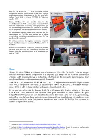 Compte-rendu de visite du CES de Las Vegas 2015 – Olivier Ezratty – Janvier 2015 - Page 77 / 304
Côté TV, on a donc en LCD du « wide color gamut »
utilisant un nouveau rétroéclairage et des filtres couleur
améliorés exploitant six couleurs au lieu des trois habi-
tuelles. J’avais déjà vu cela au CEATEC de Tokyo en
octobre 2014.
Sinon, Firefox TV sera installé dans les Tv
« Life+Screen » en 2015. Là aussi, nous avons surtout un
launcher d’application en overlay sur le programme, qui
est évidemment personnalisable. La fonction de recherche
a l’air sympa avec une belle prévisualisation des résultats.
Un phénomène marrant : quand vous cherchez des dé-
monstrations sur YouTube, vous tombez sur le même
scénario joué pour chacun des médias concernés. Il n’y a
pas du tout de variantes !
Du côté des contenus 4K, la pêche américaine est plutôt
légère chez Panasonic avec seulement Netflix, Amazon et
Youtube.
Comme ils couvrent bien les besoins, on ne s’en plaindra
pas trop. Reste à accéder aux contenus de rattrapage des
chaines, mais ça, les constructeurs ne le démontrent ja-
mais au CES !
Sharp
Sharp a décidé en 2014 de se retirer du marché européen et d’en céder l’activité à l’obscure marque
slovaque Universal Media Corporation. Il n’empêche que Sharp est un excellent constructeur
d’écrans LCD, notamment avec sa technologie IZGO qui fait des merveilles dans les écrans pour
mobiles qui battent régulièrement des records de densité.
Au CES 2015, ils annonçaient des TV 4K de 43, 50, 55 et 65 pouces toutes équipées de processeurs
quad core, d’un upscaler “Revelatio”, et des classiques HDMI 2.0, HDCP 2.2, du support du strea-
ming HEVC et VP9 et d’une interface utilisateur « Smart Central 4.0 ».
Ils ont une autre série avec des formats de 60, 70 et 80 pouces. Ces derniers utilisent le “Spectros
Rich Color”, leur appelation des quantum dots pour améliorer le rendu couleur. Et puis
l’AquoMotion 960 qui est un taux de raffraichissement de l’écran à 240 Hz15
et l’AquoDimming,
qui est leur nom barbare d’une technologie non documentée de modulation du rétro-éclairage pour
améliorer le rendu des noirs. Qui plus est, leurs écrans sont certifiés THX 4K ce dont personne ne
connait la signification exacte16
.
15
Expliqué ici : http://www.cnet.com/news/fake-refresh-rates-is-your-tv-really-120hz/.
16
Expliqué ici : http://www.thx.com/consumer/home-entertainment/thx-4k-certified-displays/. Il s‘agit du passage par une batterie de
centaines de tests, pour l’instant réalisés uniquement avec un modèle de Sharp pour des écrans 4K.
 