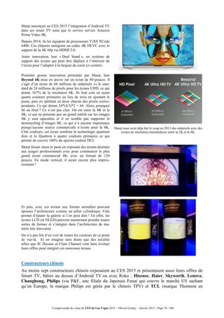 Compte-rendu de visite du CES de Las Vegas 2015 – Olivier Ezratty – Janvier 2015 - Page 78 / 304
Sharp annonçait au CES 2015 l’intégration d’Android TV
dans ses smart TV ainsi que le service service Amazon
Prime Video 4K.
Depuis 2014, ils les équipent de processeurs ViXS XCode
6400. Ces chipsets untègrent un codec 4K HEVC avec le
support de la 4K 60p via HDMI 2.0.
Autre innovation, leur « Dual Stand », un système de
support des écrans qui peut être déplacé à l’intérieur de
l’écran pour l’adapter à la largeur du socle (ci-contre).
Première grosse innovation présentée par Sharp, leur
Beyond 4K mise en œuvre sur un écran de 80 pouces. Il
s’agit d’un écran de 66 millions de subpixels vs le stan-
dard de 24 millions de pixels pour les écrans UHD, ce qui
donne 167% de la résolution 4K. Ils font cela en ayant
quatre couleurs primaires au lieu de trois en ajoutant le
jaune, puis en splittant en deux chacun des pixels corres-
pondants. Ce qui donne 24*(4/3)*2 = 64. Alors, pourquoi
66 au final ? Ce n’est pas clair. On est entre la 4K et la
8K, ce qui ne présente pas un grand intérêt car les images
4K y sont upscalées et il ne semble pas supporter le
downscaling d’images 8K, ce qui n’a aucune importance
puisqu’aucune source commerciale n’existe pour la 8K.
Côté couleurs, cet écran combine la technologie quantum
dots et le Quattron à quatre couleurs primaires ce qui
permet de couvrir 100% du spectre couleur DCI.
Sharp nous avait déjà fait le coup en 2013 des subpixels avec des
écrans de résolution intermédiaire entre la 2K et la 4K.
Sharp faisait sinon le paon en exposant des écrans destinés
aux usages professionnels avec pour commencer le plus
grand écran commercial 4K, avec un format de 120
pouces. En mode vertical, il serait encore plus impres-
sionnant !
Et puis, avec ces écrans aux formes arrondies pouvant
épouser l’architecture comme un pilier cylindrique. Cela
permet d’épater la galerie si l’on peut dire ! En effet, les
écrans LCD (et OLED) peuvent maintenant prendre toutes
sortes de formes et s’intégrer dans l’architecture de ma-
nière très innovante.
On n’a pas fini d’en voir de toutes les couleurs de ce point
de vue-là. Et on imagine sans doute que des sociétés
telles que JC Decaux et Clear Channel vont faire évoluer
leurs offres pour intégrer ces nouveaux écrans.
Constructeurs chinois
Au moins sept constructeurs chinois exposaient au CES 2015 et présentaient aussi leurs offres de
Smart TV, bâties au dessus d’Android TV ou avec Roku : Hisense, Haier, Skyworth, Lenovo,
Changhong, Philips (via P&F, une filiale du Japonais Funai qui couvre le marché US sachant
qu’en Europe, la marque Philips est gérée par le chinois TPV) et TCL (marque Thomson en
 