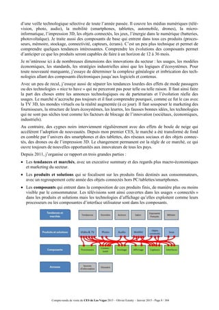 Compte-rendu de visite du CES de Las Vegas 2015 – Olivier Ezratty – Janvier 2015 - Page 8 / 304
d’une veille technologique sélective de toute l’année passée. Il couvre les médias numériques (télé-
vision, photo, audio), la mobilité (smartphones, tablettes, automobile, drones), la micro-
informatique, l’impression 3D, les objets connectés, les jeux, l’énergie dans le numérique (batteries,
photovoltaïque). Je traite aussi des composants de base qui entrent dans tous ces produits (proces-
seurs, mémoire, stockage, connectivité, capteurs, écrans). C’est un peu plus technique et permet de
comprendre quelques tendances intéressantes. Comprendre les évolutions des composants permet
d’anticiper ce que les produits seront capables de faire à un horizon de 12 à 36 mois.
Je m’intéresse ici à de nombreuses dimensions des innovations du secteur : les usages, les modèles
économiques, les standards, les stratégies industrielles ainsi que les logiques d’écosystèmes. Pour
toute nouveauté marquante, j’essaye de déterminer la complexe généalogie et imbrication des tech-
nologies allant des composants électroniques jusqu’aux logiciels et contenus.
Avec un peu de recul, j’essaye aussi de séparer les tendances lourdes des effets de mode passagers
ou des technologies « nice to have » qui ne perceront pas pour telle ou telle raison. Il faut ainsi faire
la part des choses entre les annonces technologiques ou de partenariats et l’évolution réelle des
usages. Le marché n’accroche pas toujours et il faut comprendre pourquoi, comme ce fut le cas avec
la TV 3D, les mondes virtuels ou la réalité augmentée (à ce jour). Il faut souspeser le marketing des
fournisseurs, la structure de leurs écosystèmes, les leurres, les fausses bonnes idées, les technologies
qui ne sont pas sèches tout comme les facteurs de blocage de l’innovation (sociétaux, économiques,
industriels).
Au contraire, des cygnes noirs interviennent régulièrement avec des effets de boule de neige qui
accélèrent l’adoption de nouveautés. Depuis mon premier CES, le marché a été transformé de fond
en comble par l’univers des smartphones et des tablettes, des réseaux sociaux et des objets connec-
tés, des drones ou de l’impression 3D. Le changement permanent est la règle de ce marché, ce qui
ouvre toujours de nouvelles opportunités aux innovateurs de tous les pays.
Depuis 2011, j’organise ce rapport en trois grandes parties :
 Les tendances et marchés, avec un executive summary et des regards plus macro-économiques
et marketing du secteur.
 Les produits et solutions qui se focalisent sur les produits finis destinés aux consommateurs,
avec un regroupement cette année des objets connectés hors PC/tablettes/smartphones.
 Les composants qui entrent dans la composition de ces produits finis, de manière plus ou moins
visible par le consommateur. Les télévisions sont ainsi couvertes dans les usages « connectés »
dans les produits et solutions mais les technologies d’affichage qu’elles exploitent comme leurs
processeurs ou les composantes d’interface utilisateur sont dans les composants.
 