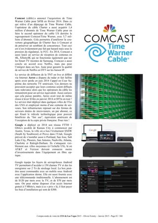 Compte-rendu de visite du CES de Las Vegas 2015 – Olivier Ezratty – Janvier 2015 - Page 83 / 304
Comcast (câble) a annoncé l’acquisition de Time
Warner Cable pour $45B en février 2014. Dans ce
qui relève d’un dépeçage de Time Warner Cable,
l’opérateur du câble Charter a aussi acquérir 1,4
million d’abonnés de Time Warner Cable pour en
faire le second opérateur du cable US derrière le
regroupement Comcast/Time Warner, avec 5,7 mil-
lions d’abonnés. Cela permettra d’améliorer la cou-
verture géographique de Charter face à Comcast et
de préserver un semblant de concurrence. Tout ceci
est n’est évidemment pas fait par hasard mais sous la
pression du régulateur, la FCC. En 2014, Comcast a
aussi lancé un service de réception de contenus en
4K, Xfinity4K qui ne fonctionne également que sur
les Smart TV récentes de Samsung. Comcast a aussi
conclu un accord avec Netflix, mais pas pour
l’intégrer dans ses box. Juste pour garantir la qualité
de service de Netflix en OTT sur les liaison IP.
Le service de diffusion de la TNT en live et différé
via Internet Aereo a disparu du radar et fait faillite
après avoir perdu en juin 2014 l’appel en Cour Su-
prême des networks TV américain. Ces derniers ne
pouvaient accepter que leurs contenus soient diffusés
sans redevance alors que les opérateurs du câble les
rémunèrent pour un service équivalent. Aussi curieux
que cela puisse paraître, Aereo avait tout de même
réussi à lever $34m en janvier 2014 et $97m en tout !
Le service était déployé dans quelques villes de l’Est
des USA et employait moins d’une centaine de ser-
veurs. Son infrastructure reposait sur des fermes de
serveurs dotées de micro-tuners, un par abonné, ce
qui frisait le ridicule technologique pour pouvoir
bénéficier du “fair use”, équivalent américain de
l’exception de la copie privée française. Pour rien !
Google a déployé en 2014 son réseau FTTH 1
Gbits/s au-delà de Kansas City à commencer par
Austin, Texas, la ville où a lieu l’événement SXSW
(South by Southwest) et Provo dans l’Utah. Google
prévoit de s’installer aussi à Portland, San Jose, Salt
Lake City, Phoenix, San Antonio, Nashville, Atlanta,
Charlotte et Raleigh-Durham. Ils s’attaquent visi-
blement aux villes moyennes (à l’échelle US), là où
AT&T et Verizon doivent consacrer moins
d’investissements dans l’équipement en fibre op-
tique.
Google équipe les foyers de set-top-boxes Android
TV permettant d’accéder à 150 chaines TV et des les
enregistrer sur 2 To de stockage local. La box peut-
être aussi commandée avec un mobile sous Android
avec l’application idoine. Elle est aussi fournie avec
une télécommande traditionnelle. L’abonnement est
de $120 par mois avec la TV, et de $70 par mois
sans. On peut même disposer d’un accès Internet
gratuit à 5 Mbits/s, mais à ce « prix » là, il faut payer
les frais d’installation qui sont de $300.
 