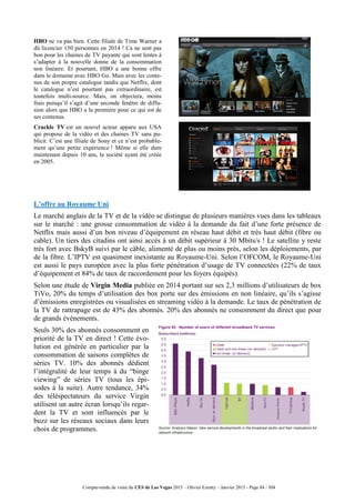 Compte-rendu de visite du CES de Las Vegas 2015 – Olivier Ezratty – Janvier 2015 - Page 84 / 304
HBO ne va pas bien. Cette filiale de Time Warner a
dû licencier 150 personnes en 2014 ! Ca ne sent pas
bon pour les chaines de TV payante qui sont lentes à
s’adapter à la nouvelle donne de la consommation
non linéaire. Et pourtant, HBO a une bonne offre
dans le domaine avec HBO Go. Mais avec les conte-
nus de son propre catalogue tandis que Netflix, dont
le catalogue n’est pourtant pas extraordinaire, est
toutefois multi-source. Mais, on objectera, moins
frais puisqu’il s’agit d’une seconde fenêtre de diffu-
sion alors que HBO a la première pour ce qui est de
ses contenus.
Crackle TV est un nouvel acteur apparu aux USA
qui propose de la vidéo et des chaines TV sans pu-
blicit. C’est une filiale de Sony et ce n’est probable-
ment qu’une petite expérience ! Même si elle dure
maintenant depuis 10 ans, la société ayant été créée
en 2005.
L’offre au Royaume Uni
Le marché anglais de la TV et de la vidéo se distingue de plusieurs manières vues dans les tableaux
sur le marché : une grosse consommation de vidéo à la demande du fait d’une forte présence de
Netflix mais aussi d’un bon niveau d’équipement en réseau haut débit et très haut débit (fibre ou
cable). Un tiers des citadins ont ainsi accès à un débit supérieur à 30 Mbits/s ! Le satellite y reste
très fort avec BskyB suivi par le câble, alimenté de plus ou moins près, selon les déploiements, par
de la fibre. L’IPTV est quasiment inexistante au Royaume-Uni. Selon l’OFCOM, le Royaume-Uni
est aussi le pays européen avec la plus forte pénétration d’usage de TV connectées (22% de taux
d’équipement et 84% de taux de raccordement pour les foyers équipés).
Selon une étude de Virgin Media publiée en 2014 portant sur ses 2,3 millions d’utilisateurs de box
TiVo, 20% du temps d’utilisation des box porte sur des émissions en non linéaire, qu’ils s’agisse
d’émissions enregistrées ou visualisées en streaming vidéo à la demande. Le taux de pénétration de
la TV de rattrapage est de 43% des abonnés. 20% des abonnés ne consomment du direct que pour
de grands événements.
Seuls 30% des abonnés consomment en
priorité de la TV en direct ! Cette évo-
lution est générée en particulier par la
consommation de saisons complètes de
séries TV. 10% des abonnés dédient
l’intégralité de leur temps à du “binge
viewing” de séries TV (tous les épi-
sodes à la suite). Autre tendance, 34%
des téléspectateurs du service Virgin
utilisent un autre écran lorsqu’ils regar-
dent la TV et sont influencés par le
buzz sur les réseaux sociaux dans leurs
choix de programmes.
 