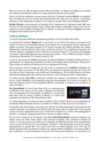 Compte-rendu de visite du CES de Las Vegas 2015 – Olivier Ezratty – Janvier 2015 - Page 85 / 304
Mais un service de vidéo en ligne est plus utilisé que Netflix : le iPlayer de la BBC qui rassemble
les contenus de nombreuses chaines TV et pas seulement celles du service public.
Sinon, du côté des opérateurs, on peut surtout noter que l’opérateur satellite BskyB s’est repabtisé
Sky, en cohérence avec les sociétés Sky Deutschland et Sky Italia qui l’ont rejoint. L’actionnaire
principal n’a pas changé dans la manip. C’est toujours le groupe News Corp de Ruppert Murdoch.
British Telecom a aussi annoncé mi décembre 2014 l’acquisition de l’opérateur mobile EE, pour
£12,5B. EE était une joint venture créée en 2010 entre Orange et Deutsche Telecom qui avait fu-
sionné les activités mobiles d’Orange UK et T-Mobile. A noter que le Français Netgem est en train
de déployer une solution de box pour EE.
L’offre en Allemagne
Le marché allemand semble plus dynamique du point de vue de l’évolution des offres.
La solution OTT suédoise Magine TV y a été lancée en avril 2014. Elle intègre un bouquet de 60
chaines TV pour la consommation linéaire et non linéaire avec les principales chaines gratuites pu-
bliques et privées. Une option payante de 5€ permet d’ajouter des chaines destinées aux enfants
(Boomerang, Cartoon Network, Nick Junior, yourfamily et Duck TV). L’application fonctionne sur
PC/Mac, tablettes, smartphones iOS et Android et sur certaines Smart TV. La fonction de rattrapage
n’est pour l’instant disponible que pour une partie des chaines : VIVA, DMAX, Eurosport, Sport1,
Nickelodeon, Bloomberg TV, Comedy Central et TLC.
Ils ont un concurrent avec Zattoo qui propose les chaines publiques et quelques chaines privées, ce
gratuitement. Les chaines du groupe RTL et de Pro7 sont intégrées dans un package à 10€ par mois.
Zatoo intègre des publicités intersticielles lors du changement de chaine.
Cela commence surtout à bouger du côté de la 4K. A commencer par Vodafone Allemagne qui
prévoit de lancer un service TV 4K début 2015, la solution box devenant provenir de Cisco avec
son offre de cloud Videoscape et son middleware MediaHighway. Pour la petite histoire, une bonne
partie des développements de ce dernier est en France. C’est l’héritage de Canal+ Technologies !
La chaine gratuite Anixe HD a commencé à diffuser des contenus à la demande en 4K dans son
service Anixe Mediathek. Cela comprend surtout des documentaires. Et ce service est gratuit ! Il
faut juste disposer d’une TV 4K compatible HbbTV et connectée à l’Internet avec un débit d’au
moins 25 Mbits/s.
Sky Deutschland s’est aussi lancé dans la 4K, en commençant par
la diffusion d’un concert en live jouée à Stuttgart fin décembre
2014, en partenariat avec Sony Music. La diffusion s’est aussi faite
dans deux salles de cinéma, à Berlin et Munich. Le concert était
disponible aux abonnés de Sky Deutschland en HD.
Un concert précédent avait été aussi capté et diffusé en 4K, en HEVC généré avec des encodeurs de
Fraunhofer HHI et Rohde & Schwarz à un débit de 35 Mbits/s en 50p, avec un son en Dolby 5.1.
En parallèle, Sky Deutschland a aussi lancé une offre de box Roku permettant la consommation des
contenus premium en streaming et en HD de l’offre Sky Snap. Elle est vendue 50€. La box permet
l’accès à diverses applications telles que le Wall Street Journal Live, Vimeo, FitnessMagazine et
iFood.tv. Le magasin d’application provient d’Accedo, un éditeur suédois.
De son côté, le leader de la TV payante et du câble Kabel Deutschland continue de déployer son
propre service de VOD “Select Video” dans plusieurs nouvelles villes, totalisant 5 millions de
clients. Le service associe de la VOD avec un catalogue de 4000 films récents sortis simultanément
avec la version DVD et de la TV de rattrapage contenant 11 000 programmes issus de 50 chaînes,
principalement en qualité HD. Cela couvre aussi bien les chaines gratuites de la TNT que les
chaînes premium telles que History ou Syfy. Les contenus VOD sont diffusés via le réseau câblé et
pas via Internet. Ce service fonctionne sur les box HD fournis par l’opérateur. Il a nécessité un in-
 