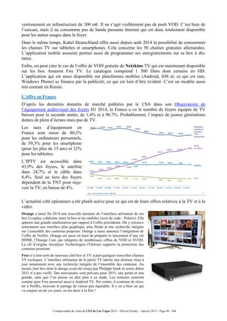 Compte-rendu de visite du CES de Las Vegas 2015 – Olivier Ezratty – Janvier 2015 - Page 86 / 304
vestissement en infrastructure de 300 m€. Il ne s’agit visiblement pas de push VOD. C’est bien de
l’unicast, mais il ne consomme pas de bande passante Internet qui est donc totalement disponible
pour les autres usages dans le foyer.
Dans le même temps, Kabel Deutschland offre aussi depuis août 2014 la possibilité de consommer
les chaines TV sur tablettes et smartphones. Cela concerne les 50 chaînes gratuites allemandes.
L’application mobile associée permet aussi de programmer ses enregistrements sur sa box à dis-
tance.
Enfin, on peut citer le cas de l’offre de VOD gratuite de Netzkino TV qui est maintenant disponible
sur les box Amazon Fire TV. Le catalogue comprend 1 500 films dont certains en HD.
L’application qui est aussi disponible sur plateformes mobiles (Android, iOS et, ce qui est rare,
Windows Phone) se finance par la publicité, ce qui est loin d’être évident. C’est un modèle aussi
très courant en Russie.
L’offre en France
D’après les dernières données de marché publiées par le CSA dans son Observatoire de
l’équipement audiovisuel des foyers H1 2014, la France a vu le nombre de foyers équipés de TV
baisser pour la seconde année, de 1,4% et à 96,7%. Probablement, l’impact de jeunes générations
dotées de plein d’écrans mais pas de TV.
Les taux d’équipement en
France sont sinon de 80,3%
pour les ordinateurs personnels,
de 59,3% pour les smartphone
(pour les plus de 15 ans) et 32%
pour les tablettes.
L’IPTV est accessible dans
43,9% des foyers, le satellite
dans 24,7% et le câble dans
8,4%. Seul un tiers des foyers
dépendent de la TNT pour reçe-
voir la TV, en baisse de 4%.
L’actualité côté opérateurs a été plutôt active pour ce qui est de leurs offres relatives à la TV et à la
vidéo.
Orange a lancé fin 2014 une nouvelle mouture de l’interface utilisateur de ses
box Liveplay cohérente entre la box et les mobiles (nom de code : Polaris). Elle
apporte une grande amélioration par rapport à l’offre précédente. On y retrouve
notamment une interface plus graphique, plus fluide et une recherche intégrée
sur l’ensemble des contenus proposés. Orange a aussi annoncé l’intégration de
l’offre de Netflix. Orange est aussi en train de préparer le lancement d’une clé
HDMI, l’Orange Cast, qui intègrera de nombreuses offres de VOD et SVOD.
La clé d’origine Arcadyan Technologies (Taïwan) supporte la protection des
contenus premium.
Free n’a rien sorti de nouveau côté box et TV à part quelques nouvelles chaines
TV exotiques. L’interface utilisateur de la partie TV mérite une sérieuse mise à
jour notamment avec une recherche intégrée de l’ensemble des contenus. Au
moins, leur box dont le design avait été conçu par Philippe Stark et sortie début
2011 n’a pas vieilli. Des nouveautés sont prévues pour 2015, une petite et une
grande, sans que l’on puisse en dire plus à ce stade. Les rumeurs courrent
comme quoi Free passerait aussi à Android TV. Par contre, il continue de résis-
ter à Netflix, trouvant le partage de valeur peu équitable. Il y en a bien un qui
va craquer un de ces jours, ou les deux à la fois !
 