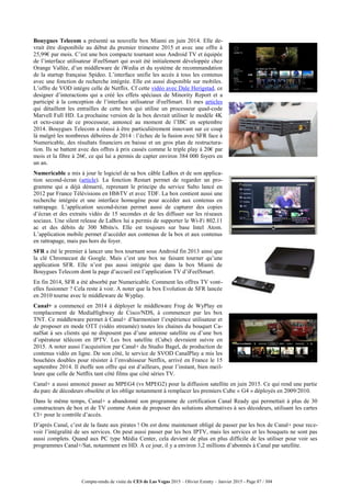 Compte-rendu de visite du CES de Las Vegas 2015 – Olivier Ezratty – Janvier 2015 - Page 87 / 304
Bouygues Telecom a présenté sa nouvelle box Miami en juin 2014. Elle de-
vrait être disponibile au début du premier trimestre 2015 et avec une offre à
25,99€ par mois. C’est une box compacte tournant sous Android TV et équipée
de l’interface utilisateur iFeelSmart qui avait été initialement développée chez
Orange Vallée, d’un middleware de iWedia et du système de recommandation
de la startup française Spideo. L’interface unifie les accès à tous les contenus
avec une fonction de recherche intégrée. Elle est aussi disponible sur mobiles.
L’offre de VOD intègre celle de Netflix. Cf cette vidéo avec Dale Herigstad, ce
designer d’interactions qui a créé les effets spéciaux de Minority Report et a
participé à la conception de l’interface utilisateur iFeelSmart. Et mes articles
qui détaillent les entrailles de cette box qui utilise un processeur quad-code
Marvell Full HD. La prochaine version de la box devrait utiliser le modèle 4K
et octo-cœur de ce processeur, annoncé au moment de l’IBC en septembre
2014. Bouygues Telecom a réussi à être particulièrement innovant sur ce coup
là malgré les nombreux déboires de 2014 : l’échec de la fusion avec SFR face à
Numericable, des résultats financiers en baisse et un gros plan de restructura-
tion. Ils se battent avec des offres à prix cassés comme le triple play à 20€ par
mois et la fibre à 26€, ce qui lui a permis de capter environ 384 000 foyers en
un an.
Numericable a mis à jour le logiciel de sa box câble LaBox et de son applica-
tion second-écran (article). La fonction Restart permet de regarder un pro-
gramme qui a déjà démarré, reprenant le principe du service Salto lancé en
2012 par France Télévisions en HbbTV et avec TDF. La box contient aussi une
recherche intégrée et une interface homogène pour accéder aux contenus en
rattrapage. L’application second-écran permet aussi de capturer des copies
d’écran et des extraits vidéo de 15 secondes et de les diffuser sur les réseaux
sociaux. Une silent release de LaBox lui a permis de supporter le Wi-Fi 802.11
ac et des débits de 300 Mbits/s. Elle est toujours sur base Intel Atom.
L’application mobile permet d’accéder aux contenus de la box et aux contenus
en rattrapage, mais pas hors du foyer.
SFR a été le premier à lancer une box tournant sous Android fin 2013 ainsi que
la clé Chromecast de Google. Mais c’est une box ne faisant tourner qu’une
application SFR. Elle n’est pas aussi intégrée que dans la box Miami de
Bouygues Telecom dont la page d’accueil est l’application TV d’iFeelSmart.
En fin 2014, SFR a été absorbé par Numericable. Comment les offres TV vont-
elles fusionner ? Cela reste à voir. A noter que la box Evolution de SFR lancée
en 2010 tourne avec le middleware de Wyplay.
Canal+ a commencé en 2014 à déployer le middleware Frog de WyPlay en
remplacement de MediaHighway de Cisco/NDS, à commencer par les box
TNT. Ce middleware permet à Canal+ d’harmoniser l’expérience utilisateur et
de proposer en mode OTT (vidéo streamée) toutes les chaines du bouquet Ca-
nalSat à ses clients qui ne disposent pas d’une antenne satellite ou d’une box
d’opérateur télécom en IPTV. Les box satellite (Cube) devraient suivre en
2015. A noter aussi l’acquisition par Canal+ du Studio Bagel, de production de
contenus vidéo en ligne. De son côté, le service de SVOD CanalPlay a mis les
bouchées doubles pour résister à l’envahisseur Netflix, arrivé en France le 15
septembre 2014. Il étoffe son offre qui est d’ailleurs, pour l’instant, bien meil-
leure que celle de Netflix tant côté films que côté séries TV.
Canal+ a aussi annoncé passer au MPEG4 (vs MPEG2) pour la diffusion satellite en juin 2015. Ce qui rend une partie
du parc de décodeurs obsolète et les oblige notamment à remplacer les premiers Cube « G4 » déployés en 2009/2010.
Dans le même temps, Canal+ a abandonné son programme de certification Canal Ready qui permettait à plus de 30
constructeurs de box et de TV comme Aston de proposer des solutions alternatives à ses décodeurs, utilisant les cartes
CI+ pour le contrôle d’accès.
D’après Canal, c’est de la faute aux pirates ! On est donc maintenant obligé de passer par les box de Canal+ pour rece-
voir l’intégralité de ses services. On peut aussi passer par les box IPTV, mais les services et les bouquets ne sont pas
aussi complets. Quand aux PC type Média Center, cela devient de plus en plus difficile de les utiliser pour voir ses
programmes Canal+/Sat, notamment en HD. A ce jour, il y a environ 3,2 millions d’abonnés à Canal par satellite.
 