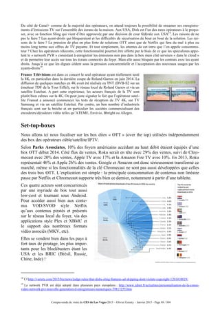Compte-rendu de visite du CES de Las Vegas 2015 – Olivier Ezratty – Janvier 2015 - Page 88 / 304
Du côté de Canal+ comme de la majorité des opérateurs, on attend toujours la possibilité de streamer ses enregistre-
ments d’émissions TV sur l’ensemble des écrans de la maison. Aux USA, Dish est l’un des rares opérateurs à le propo-
ser, avec sa fonction Sling qui vient d’être approuvée par une décision de cour fédérale aux USA18
. Les raisons de ne
pas le faire ? Les ayant-droits qui bloqueraient et les difficultés de sécurisation de bout en bout de la solution. Les rai-
sons de le faire ? La pression de plus en plus forte de solutions OTT ainsi que de Netflix qui fera du mal à plus ou
moins long terme aux offres de TV payante. Et tout simplement, les attentes de cet intru que l’on appele consomma-
teur ? Chez les opérateurs télécoms, cette fonctionnalité pourrait être offerte par le biais de ce que les spécialistes appe-
lent le « network PVR » consistant à enregistrer les émissions non pas dans la box mais côté serveurs « dans le cloud »
et de permettre leur accès sur tous les écrans connectés du foyer. Mais elle aussi bloquée par les contrats avec les ayant
droits. Jusqu’à ce que les digues cèdent sous la pression concurrentielle et l’acceptation des nouveaux usages par les
ayants-droits19
.
France Télévisions est dans ce concert le seul opérateur ayant réellement testé
la 4K, en particulier dans la dernière coupe de Roland Garros en juin 2014. La
diffusion de quelques matches en 4K avait été réalisée en TNT (DVB-S2 sur un
émetteur TDF de la Tour Eiffel), sur le réseau local de Roland Garros et via un
satellite Eutelsat. A part cette expérience, les acteurs français de la TV sont
plutôt bien calmes sur la 4K. On peut juste signaler le fait que l’opérateur satel-
lite Fransat a annoncé commencer les tests de réception de TV 4K, sur TV
Samsung et via un satellite Eutelsat. Par contre, un bon nombre d’industriels
français sont sur la brèche et en particulier les sociétés commercialisant des
encodeurs/décodeurs vidéo telles qu’ATEME, Envivio, Bbright ou Allegro.
Set-top-boxes
Nous allons ici nous focaliser sur les box dites « OTT » (over the top) utilisées indépendamment
des box des opérateurs câble/satellite/IPTV.
Selon Parks Associates, 10% des foyers américains accédant au haut débit étaient équipés d’une
box OTT début 2014. Côté flux de ventes, Roku serait en tête avec 29% des ventes, suivi de Chro-
mecast avec 20% des ventes, Apple TV avec 17% et la Amazon Fire TV avec 10%. En 2013, Roku
représentait 46% et Apple 26% des ventes. Google et Amazon ont donc sérieusement transformé ce
marché, même si les fonctionnalités de la clé Chromecast ne sont pas aussi développées que celles
des trois box OTT. L’explication est simple : la principale consommation de contenus non linéaire
passe par Netflix et Chromecast supporte très bien ce dernier, notamment à partir d’une tablette.
Ces quatre acteurs sont concurrencés
par une myriade de box tout aussi
low-cost et tournant sous Android.
Pour accéder aussi bien aux conte-
nus VOD/SVOD style Netflix
qu’aux contenus piratés et présents
sur le réseau local du foyer, via des
applications style Plex et XBMC et
le support des nombreux formats
vidéo associés (MKV, etc).
Elles se vendent bien dans les pays à
fort taux de piratage, les plus impor-
tants pour les blockbusters étant les
USA et les BRIC (Brésil, Russie,
Chine, Inde) !
18
Cf http://variety.com/2015/biz/news/judge-rules-that-dishs-sling-features-ad-skipping-dont-violate-copyright-1201410019/.
19
Le network PVR est déjà adopté dans plusieurs pays européens : http://www.zdnet.fr/actualites/personnalisation-de-la-conso-
video-network-pvr-nouvelle-generation-d-enregistreurs-numeriques-39813255.htm.
 