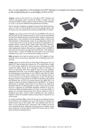 Compte-rendu de visite du CES de Las Vegas 2015 – Olivier Ezratty – Janvier 2015 - Page 89 / 304
On a vu aussi apparaître en 2014 quelques box OTT destinées à la réception de contenus streamés
en 4K, un phénomène qui va se développer en 2015 et 2016.
Amazon a lancé sa box Fire TV en avril 2014 à $99. Tournant sous
Android, elle propose divers services de SVOD y compris ceux des
concurrents Netflix et Hulu, en plus d’Amazon Prime et aussi de Pando-
ra. La box n’est pas très différente fonctionnement d’une Roku.
Elle est très bien configurée et équipée d’un processeur Qualcomm tour-
nant à 1,7 GHz, de 2 Go de RAM et de 8 Go de stockage interne. Elle
est fournie avec une manette de jeu connectée en Bluetooth à la console.
Amazon a aussi lancé son Fire TV Stick, une clé HDMI à $39, juste un
peu plus chère qu’une Google Chromecast. Elle est fournie gratuitement
aux nouveaux abonnés du service Amazon Prime. Dedans, un processeur
double-coeur, 1 Go of RAM et 8 Go de stockage interne, le Wi-Fi, une
télécommande, la télécommande vocale via une application mobile. On
y trouve aussi tout un tas de services de contenus à la demande et no-
tamment Netflix, Amazon Prime Instant Video, Hulu Plus, Showtime,
Spotify, Pandora, Vevo, Plex, Disney Channel et YouTube.com, entre
autres applications Android. Dans quel cas s’équiper d’une clé HDMI et
dans quel autre d’une box qui coûte deux fois plus cher ? Une différence
entre les deux : la sortie son SPDIF de la box, utile si l’on a une bonne
installation son et que l’on ne souhaite pas le diffuser via la TV.
Roku annonçait avoir dans les cartons une box OTT adaptée au strea-
ming 4K. Elle n’est pas encore disponible. Elle est fabriquée par le chi-
nois TCL.
Google a lancé en octobre 2014 son Nexus Player fabriqué par Asus, un
boitier OTT dans la lignée des Amazon Fire TV et autres Roku et Apple
TV. Il fait tourner Android TV qui est bien plus complet que la simple
interface de déport d’écran de la Chromecast. Dans ses entrailles, on
trouve un processeur Intel Atom quadcore doté d’un cœur graphique
Imagination PowerVR, ce qui est plutôt original face aux boitiers équi-
pés généralement de processeurs à cœur ARM de type Marvell, Qual-
comm ou NVIDIA. Sinon, la box contient 8 Go de stockage interne, ce
qui n’en fera pas une set-top-box enregistreuse, ce qui n’est pas grave
puisque le boitier n’a pas de tuner et est dédié au streaming vidéo. Pas de
port Ethernet mais un Wi-Fi qui monte jusqu’au très rapide 802.11 ac
capable en théorie de dépasser allègrement les 300 Mbits/s. La fonction
Chromecast est intégrée, comme dans la box Miami sous Android de
Bouygues Télécom. La télécommande est vocale. La box sert de console
de jeu en s’appuyant sur l’abondante logithèque Android et sur la ma-
nette Nexus Player GamePad conçue avec Asus. Le tout pour $99€. Ce
produit est un lointain successeur de feu le Nexus Q lancé en 2012 et
abandonné juste après. Il était à $259 et fabriqué aux USA. Google a
tendance à lancer de nombreux ballons d’essais dans le matériel et à se
retirer ensuite.
La startup israélienne Vbox a lancé une box qui est un mélange de tuner,
de set-top-box et de Slingbox tout en un. Elle permet de streamer les
chaines reçues dans la box (cable, TNT voire satellites selon les mo-
dèles, il y en a sept dont le prix s’étale entre 130€ et 200€) vers les de-
vices connectés du foyer. Seulement celles qui sont non cryptées à priori
pour commencer. Il existait déjà des tuners TNT réseau, mais là, l’offre
ajoute la fonction d’enregistrement.
 