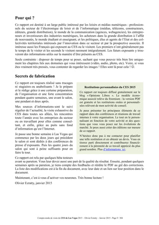 Compte-rendu de visite du CES de Las Vegas 2015 – Olivier Ezratty – Janvier 2015 - Page 9 / 304
Pour qui ?
Ce rapport est destiné à un large public intéressé par les loisirs et médias numériques : profession-
nels du secteur de l’électronique de loisir et de l’informatique (médias, télécoms, constructeurs,
éditeurs, grande distribution), le monde de la communication (agences, webagencies), les entrepre-
neurs et investisseurs des industries numériques, les acheteurs dans la grande distribution à l’affût
de nouveautés, le monde étudiant et enseignant, et les politiques, élus et agents de l’Etat et des col-
lectivités territoriales intéressés par l’innovation dans ce secteur et par la prospective associée. Il
intéresse aussi les Français qui exposent au CES ou le visitent. Les premiers n’ont généralement pas
le temps de le visiter et les seconds le visitent rarement intégralement. Les futurs exposants y trou-
veront des informations utiles sur la manière d’être présents au CES.
Seule contrainte : disposer de temps pour se poser, sachant que vous pouvez très bien lire unique-
ment les chapitres liés aux domaines qui vous intéressent (vidéo, audio, photo, etc). Voire, si vous
êtes vraiment très pressés, vous contenter de regarder les images ! Elles sont là pour cela ! .
Secrets de fabrication
Ce rapport est toujours réalisé sans trucages
ni stagiaires ou anabolisants ! Je le prépare
et le rédige grâce à une certaine préparation,
de l’organisation et une forte concentration
pendant quatre semaines, une avant le salon,
une pendant et deux après.
Mes sources d’informations sont le suivi
régulier de l’actualité, la visite exhaustive du
CES dans toutes ses allées, les rencontres
toute l’année avec les entreprises du secteur
ou en travaillant pour elles comme consul-
tant, et enfin, grâce au puits sans fond
d’information qu’est l’Internet.
Je passe une bonne semaine à Las Vegas qui
commence par les deux jours qui précèdent
le salon et sont dédiés à des conférences de
presse d’exposants. Puis les quatre jours du
salon qui sont à peine suffisants pour en
faire le tour.
Ce rapport est relu par quelques bêta testeurs
avant sa parution. Vous leur devez aussi une part de la qualité du résultat. Ensuite, pendant quelques
semaines après sa parution, je tiens compte des feedbacks et réédite le PDF au gré des corrections.
La liste des modifications est à la fin du document, avec leur date et un lien sur leur position dans le
document.
Maintenant, c’est à vous d’activer vos neurones. Très bonne lecture !
Olivier Ezratty, janvier 2015
Restitutions personnalisées du CES 2015
Ce rapport est toujours diffusé gratuitement sur le
blog « Opinions Libres ». Le modèle écono-
mique associé relève du freemium : la version PDF
est gratuite et les restitutions orales et personnali-
sées relèvent de mon activité de conseil.
Je peux présenter les principaux éléments de ce
rapport dans des conférences et réunions de travail
internes à votre organisation. Le tout en le person-
nalisant en fonction de votre activité et des ques-
tions que vous vous posez sur les évolutions du
marché. Je peux aussi créer des éditions sur mesure
de ce rapport.
N’hésitez donc pas à me contacter pour planifier
une telle restitution et en obtenir un devis. Vous en
tirerez parti directement et contribuerez financiè-
rement à la pérennité de ce travail apprécié du plus
grand nombre. Plus d’informations ici.
 