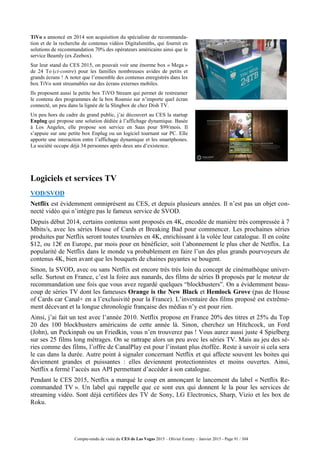 Compte-rendu de visite du CES de Las Vegas 2015 – Olivier Ezratty – Janvier 2015 - Page 91 / 304
TiVo a annoncé en 2014 son acquisition du spécialiste de recommanda-
tion et de la recherche de contenus vidéos Digitalsmiths, qui fournit en
solutions de recommandation 70% des opérateurs américains ainsi que le
service Beamly (ex Zeebox).
Sur leur stand du CES 2015, on pouvait voir une énorme box « Mega »
de 24 To (ci-contre) pour les familles nombreuses avides de petits et
grands écrans ! A noter que l’ensemble des contenus enregistrés dans les
box TiVo sont streamables sur des écrans externes mobiles.
Ils proposent aussi la petite box TiVO Stream qui permet de restreamer
le contenu des programmes de la box Roamio sur n’importe quel écran
connecté, un peu dans la lignée de la Slingbox de chez Dish TV.
Un peu hors du cadre du grand public, j’ai découvert au CES la startup
Enplug qui propose une solution dédiée à l’affichage dynamique. Basée
à Los Angeles, elle propose son service en Saas pour $99/mois. Il
s’appuie sur une petite box Enplug ou un logiciel tournant sur PC. Elle
apporte une interaction entre l’affichage dynamique et les smartphones.
La société occupe déjà 34 personnes après deux ans d’existence.
Logiciels et services TV
VOD/SVOD
Netflix est évidemment omniprésent au CES, et depuis plusieurs années. Il n’est pas un objet con-
necté vidéo qui n’intègre pas le fameux service de SVOD.
Depuis début 2014, certains contenus sont proposés en 4K, encodée de manière très compressée à 7
Mbits/s, avec les séries House of Cards et Breaking Bad pour commencer. Les prochaines séries
produites par Netflix seront toutes tournées en 4K, enrichissant à la volée leur catalogue. Il en coûte
$12, ou 12€ en Europe, par mois pour en bénéficier, soit l’abonnement le plus cher de Netflix. La
popularité de Netflix dans le monde va probablement en faire l’un des plus grands pourvoyeurs de
contenus 4K, bien avant que les bouquets de chaines payantes se bougent.
Sinon, la SVOD, avec ou sans Netflix est encore très très loin du concept de cinémathèque univer-
selle. Surtout en France, c’est la foire aux nanards, des films de séries B proposés par le moteur de
recommandation une fois que vous avez regardé quelques “blockbusters”. On a évidemment beau-
coup de séries TV dont les fameuses Orange is the New Black et Hemlock Grove (pas de House
of Cards car Canal+ en a l’exclusivité pour la France). L’inventaire des films proposé est extrême-
ment décevant et la longue chronologie française des médias n’y est pour rien.
Ainsi, j’ai fait un test avec l’année 2010. Netflix propose en France 20% des titres et 25% du Top
20 des 100 blockbusters américains de cette année là. Sinon, cherchez un Hitchcock, un Ford
(John), un Peckinpah ou un Friedkin, vous n’en trouverez pas ! Vous aurez aussi juste 4 Spielberg
sur ses 25 films long métrages. On se rattrape alors un peu avec les séries TV. Mais au jeu des sé-
ries comme des films, l’offre de CanalPlay est pour l’instant plus étoffée. Reste à savoir si cela sera
le cas dans la durée. Autre point à signaler concernant Netflix et qui affecte souvent les boites qui
deviennent grandes et puissantes : elles deviennent protectionnistes et moins ouvertes. Ainsi,
Netflix a fermé l’accès aux API permettant d’accéder à son catalogue.
Pendant le CES 2015, Netflix a marqué le coup en annonçant le lancement du label « Netflix Re-
commanded TV ». Un label qui rappelle que ce sont eux qui donnent le la pour les services de
streaming vidéo. Sont déjà certifiées des TV de Sony, LG Electronics, Sharp, Vizio et les box de
Roku.
 
