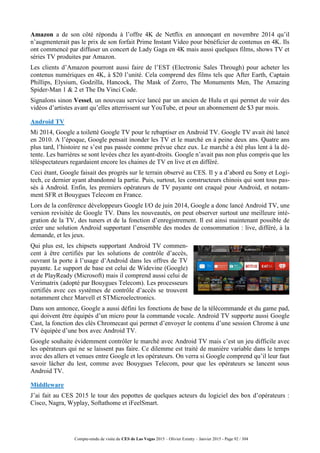 Compte-rendu de visite du CES de Las Vegas 2015 – Olivier Ezratty – Janvier 2015 - Page 92 / 304
Amazon a de son côté répondu à l’offre 4K de Netflix en annonçant en novembre 2014 qu’il
n’augmenterait pas le prix de son forfait Prime Instant Video pour bénéficier de contenus en 4K. Ils
ont commencé par diffuser un concert de Lady Gaga en 4K mais aussi quelques films, shows TV et
séries TV produites par Amazon.
Les clients d’Amazon pourront aussi faire de l’EST (Electronic Sales Through) pour acheter les
contenus numériques en 4K, à $20 l’unité. Cela comprend des films tels que After Earth, Captain
Phillips, Elysium, Godzilla, Hancock, The Mask of Zorro, The Monuments Men, The Amazing
Spider-Man 1 & 2 et The Da Vinci Code.
Signalons sinon Vessel, un nouveau service lancé par un ancien de Hulu et qui permet de voir des
vidéos d’artistes avant qu’elles atterrissent sur YouTube, et pour un abonnement de $3 par mois.
Android TV
Mi 2014, Google a toiletté Google TV pour le rebaptiser en Android TV. Google TV avait été lancé
en 2010. A l’époque, Google pensait inonder les TV et le marché en à peine deux ans. Quatre ans
plus tard, l’histoire ne s’est pas passée comme prévue chez eux. Le marché a été plus lent à la dé-
tente. Les barrières se sont levées chez les ayant-droits. Google n’avait pas non plus compris que les
téléspectateurs regardaient encore les chaines de TV en live et en différé.
Ceci étant, Google faisait des progrès sur le terrain observé au CES. Il y a d’abord eu Sony et Logi-
tech, ce dernier ayant abandonné la partie. Puis, surtout, les constructeurs chinois qui sont tous pas-
sés à Android. Enfin, les premiers opérateurs de TV payante ont craqué pour Android, et notam-
ment SFR et Bouygues Telecom en France.
Lors de la conférence développeurs Google I/O de juin 2014, Google a donc lancé Android TV, une
version revisitée de Google TV. Dans les nouveautés, on peut observer surtout une meilleure inté-
gration de la TV, des tuners et de la fonction d’enregistrement. Il est ainsi maintenant possible de
créer une solution Android supportant l’ensemble des modes de consommation : live, différé, à la
demande, et les jeux.
Qui plus est, les chipsets supportant Android TV commen-
cent à être certifiés par les solutions de contrôle d’accès,
ouvrant la porte à l’usage d’Android dans les offres de TV
payante. Le support de base est celui de Widevine (Google)
et de PlayReady (Microsoft) mais il comprend aussi celui de
Verimatrix (adopté par Bouygues Telecom). Les processeurs
certifiés avec ces systèmes de contrôle d’accès se trouvent
notamment chez Marvell et STMicroelectronics.
Dans son annonce, Google a aussi défini les fonctions de base de la télécommande et du game pad,
qui doivent être équipés d’un micro pour la commande vocale. Android TV supporte aussi Google
Cast, la fonction des clés Chromecast qui permet d’envoyer le contenu d’une session Chrome à une
TV équipée d’une box avec Android TV.
Google souhaite évidemment contrôler le marché avec Android TV mais c’est un jeu difficile avec
les opérateurs qui ne se laissent pas faire. Ce dilemme est traité de manière variable dans le temps
avec des allers et venues entre Google et les opérateurs. On verra si Google comprend qu’il leur faut
savoir lâcher du lest, comme avec Bouygues Telecom, pour que les opérateurs se lancent sous
Android TV.
Middleware
J’ai fait au CES 2015 le tour des popottes de quelques acteurs du logiciel des box d’opérateurs :
Cisco, Nagra, Wyplay, Softathome et iFeelSmart.
 