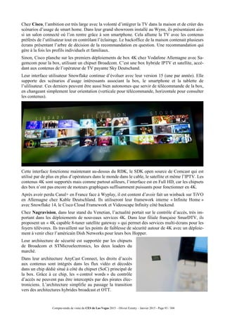 Compte-rendu de visite du CES de Las Vegas 2015 – Olivier Ezratty – Janvier 2015 - Page 93 / 304
Chez Cisco, l’ambition est très large avec la volonté d’intégrer la TV dans la maison et de créer des
scénarios d’usage de smart home. Dans leur grand showroom installé au Wynn, ils présentaient ain-
si un salon connecté où l’on rentre grâce à son smartphone. Cela allume la TV avec les contenus
préférés de l’utilisateur tout en contrôlant l’éclairage. Le backoffice de la maison contenait plusieurs
écrans présentant l’arbre de décision de la recommandation en question. Une recommandation qui
gère à la fois les profils individuels et familiaux.
Sinon, Cisco planche sur les premiers déploiements de box 4K chez Vodafone Allemagne avec Sa-
gemcom pour la box, utilisant un chipset Broadcom. C’est une box hybride IPTV et satellite, accé-
dant aux contenus de l’opérateur de TV payante Sky Deutschand.
Leur interface utilisateur Snowflake continue d’évoluer avec leur version 15 (une par année). Elle
supporte des scénarios d’usage intéressants associant la box, le smartphone et la tablette de
l’ulilisateur. Ces derniers peuvent être aussi bien autonomes que servir de télécommande de la box,
en changeant simplement leur orientation (verticale pour télécommande, horizontale pour consulter
les contenus).
Cette interface fonctionne maintenant au-dessus du RDK, le SDK open source de Comcast qui est
utilisé par de plus en plus d’opérateurs dans le monde dans le cable, le satellite et même l’IPTV. Les
contenus 4K sont supportés mais comme partout ailleurs, l’interface est en Full HD, car les chipsets
des box n’ont pas encore de moteurs graphiques suffisamment puissants pour fonctionner en 4K.
Après avoir perdu Canal+ en France face à Wyplay, il est content d’avoir fait un winback sur TiVO
en Allemagne chez Kable Deutschland. Ils utiliseront leur framework interne « Infinite Home »
avec Snowflake 14, le Cisco Cloud Framework et Videoscape Infinity côté backend.
Chez Nagravision, dans leur stand du Venetian, l’actualité portait sur le contrôle d’accès, très im-
portant dans les déploiements de nouveaux services 4K. Dans leur filiale française SmarDTV, ils
proposent un « 4K capable 8-tuner satellite gateway » qui permet des services multi-écrans pour les
foyers télévores. Ils travaillent sur les points de faiblesse de sécurité autour de 4K avec un déploie-
ment à venir chez l’américain Dish Networks pour leurs box Hopper.
Leur architecture de sécurité est supportée par les chipsets
de Broadcom et STMicroelectronics, les deux leaders du
marché.
Dans leur architecture AnyCast Connect, les droits d’accès
aux contenus sont intégrés dans les flux vidéo et décodés
dans un chip dédié situé à côté du chipset (SoC) principal de
la box. Grâce à ce chip, les « control words » du contrôle
d’accès ne peuvent pas être interceptés par des pirates élec-
troniciens. L’architecture simplifie au passage la transition
vers des architectures hybrides broadcast et OTT.
 