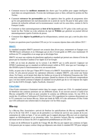 Compte-rendu de visite du CES de Las Vegas 2015 – Olivier Ezratty – Janvier 2015 - Page 95 / 304
 Comment trouver les meilleurs moments des shows que l’on préfère pour zapper intelligem-
ment dans ses enregistrements. Il existe des techniques pour ce faire, utilisant les pointes de flux
Twitter.
 Comment retrouver les personnalités que l’on apprécie dans les guides de programme alors
qu’ils sont généralement très mal documentés de ce point de vue-là. On peut le faire grâce à des
moteurs de recherche utilisant soit la reconnaissance vocale soit les sous-titres, comme le fait le
Français Leankr.
 Comment se faire automatiquement un best of de la journée à la TV grâce à des outils qui ana-
lysent les flux Twitter ou à des solutions du type de Wibbitz qui génèrent un journal télévisé
automatiquement à partir d’articles de presse.
 Comment faire digérer la publicité par les téléspectateurs, surtout ceux qui y sont les plus résis-
tants ?
Je pose ces questions pour le prochain CES car je n’ai vu aucune réponse dans cette édition 2015 !
HbbTV
Le standard européen HbbTV poursuit son avancée dans divers pays, notamment en Espagne avec
700 000 foyers utilisateurs et en Allemagne qui en été à l’avant-garde en 2009, avec maintenant 10
millions de TV compatibles et un usage qui se développe bien.
HbbTV est aussi une solution de plateforme applicative standard qui permet aux chaines d’éviter de
passer par les fourches Caudines d’un Apple ou d’un Google.
L’EBU est en train de plancher sur la version 2 de HbbTV qui va enfin pouvoir s’appuyer sur
HTML5 maintenant que ce standard est définitivement validé au W3C ainsi que sur l’encodage vi-
déo DASH et pour le fonctionnement avec un second écran.
Enfin, on peut citer le fait que l’Open IPTV Forum et la HbbTV Association ont fusionné leurs ac-
tivités. Si cela pouvait pousser les opérateurs télécoms à adopter HbbTV, cela serait une bonne
chose. En France, un tel projet était dans les limbes au niveau de la Fédération Françaises des Télé-
coms mais semble repoussé aux calendes grecques. Quand les chaines et les télécoms comprendront
que c’est leur intérêt commun d’adopter un standard ouvert plutôt que de se voir imposer des règles
par l’un des GAFA (Google, Apple, Facebook, Amazon) !
Ultra-Violet
Ultra-Violet commence à lentement rentrer dans les usages, surtout aux USA. Ce standard permet
de bénéficier des contenus premium sur ses différents écrans. Il est souvent associé à l’achat d’un
Blu-ray compatible UV dont on peut consulter le contenu sur différents écrans. En mai 2014, la
moitié des 16 millions d’utilisateur d’UltraViolet aux USA regardaient les contenus directement sur
le TV connectée à un lecteur Blu-ray. Selon une étude de NPD, 61% des utilisateurs d’Ultra Violet
aux USA utilisaient une solution dans le cloud pour voir les films acquis.
Blu-ray
La « Blu-ray Disc Association » prévoit de finaliser les spécifications du Blu-ray compatible 4K
d’ici la fin de l’été 2015. L’enjeu est de permettre à ce format de survivre aux assauts de la con-
sommation de vidéo en ligne. C’est un comble que le support physique (Blu-ray) soit en retard par
rapport au téléchargement et au streaming vidéo. Les premiers lecteurs Blu-ray compatibles 4K
devraient arriver au mieux fin 2015 et apparaitront probablement au CES 2016.
L’enjeu est de différencier la qualité de l’image 4K des Blu-ray par rapport aux contenus en ligne.
Cela passera par un espace couleur élargi qui dépassera sans doute le standard BT.709 pour intégrer
 