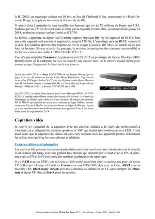 Compte-rendu de visite du CES de Las Vegas 2015 – Olivier Ezratty – Janvier 2015 - Page 96 / 304
le BT.2020, un encodage couleur sur 10 bits au lieu de l’habituel 8 bits, permettant le « High Dy-
namic Range », et par un minimum de frame rate de 60p.
Il restera alors à upgrader la base installée des lecteurs, qui est de 72 millions de foyers aux USA.
Sachant que les TV 4K devront aussi évoluer car la majorité d’entre elles, commercialisées jusqu’en
2014, avaient un espace couleur limité au BT.709.
Le format s’appuiera au départ sur le même support physique Bly-ray de capacité de 50 Go, bien
que cette capacité soit amenée à augmenter, jusqu’à 128 Go. L’encodage sera en HEVC comme il
se doit. Les platines devront être capable de lire le disque à jusqu’à 100 Mo/s, le double de ce que
font les lecteurs Blu-ray actuels. Au passage, le système de protection des contenus sera modifié et
les lecteurs auront une sortie HDMI 2.0 et HDCP 2.2.
Ceci n’a pas empêché Panasonic de présenter au CES 2015 un prototype de lecteur Blu-Ray UHD,
probablement de la catégorie du « ça ne marche pas encore mais on le montre quand même pour
annoncer que l’on pourra le faire un de ces jours ».
Lancé en juillet 2014, le Sony BDP-S7200 est un lecteur Bluray qui in-
tègre la lecture de vidéos au format Audio Haute Résolution. Il permet la
lecture des CD Super Audio (SACD) et des fichiers Audio Haute Résolu-
tion. Il est donné comme « compatible 4K », c’est-à-dire qu’il upscale les
Blu-ray 1080p en UHD. Le lecteur BDP-S7200 est à 350€
Au CES 2015, ce même Sony lançait son lecteur Blu-ray MIMO, le BDP-
S5500. Il corrige un problème connu des lecteurs de Blu-ray : la vitesse de
démarrage du disque, qui tombe ici à une seconde. Il intègre une antenne
Wi-Fi MIMO qui permet un accès aux contenus en ligne fiables, notam-
ment pour l’accès à Netflix ou à certains bonus en ligne de Blu-ray. A part
ça, c’est une boite noire ressemblant comme deux gouttes d’eau à une autre
boite noire de la génération 2014.
Captation vidéo
Je couvre ici l’actualité de la captation avec des caméras dédiées à la vidéo, du professionnel à
l’amateur, en y intégrant les caméras sportives et 360° qui étaient très nombreuses à ce CES. Il faut
aussi noter que la captation de vidéos est aussi très courante avec les appareils photos, notamment
les reflex, ainsi qu’avec les smartphones et tablettes.
Caméras vidéos professionnelles
Les caméras 4K qui nous intéressent particulièrement sont maintenant très abondantes sur le marché.
Il est dominé par Sony avec une gamme très étendue qui démarre par le haut avec la F65 et conti-
nue avec la F55 et la F5 puis avec des caméras de plateau et de reportage.
Il y a RED avec ses EPIC, très utilisées à Hollywood aussi bien pour le cinéma que pour les séries
TV (telles que « House of Cards »), Canon avec son EOS C500, Aja avec sa Cion, ARRI avec sa
nouvelle F65, Blackmagic Design avec trois caméras de cinéma et de TV, sans compter les Phan-
tom et autres FT-One de For-A pour les ralentis.
 