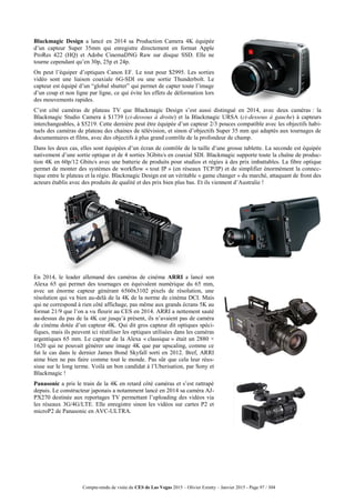 Compte-rendu de visite du CES de Las Vegas 2015 – Olivier Ezratty – Janvier 2015 - Page 97 / 304
Blackmagic Design a lancé en 2014 sa Production Camera 4K équipée
d’un capteur Super 35mm qui enregistre directement en format Apple
ProRes 422 (HQ) et Adobe CinemaDNG Raw sur disque SSD. Elle ne
tourne cependant qu’en 30p, 25p et 24p.
On peut l’équiper d’optiques Canon EF. Le tout pour $2995. Les sorties
vidéo sont une liaison coaxiale 6G-SDI ou une sortie Thunderbolt. Le
capteur est équipé d’un “global shutter” qui permet de capter toute l’image
d’un coup et non ligne par ligne, ce qui évite les effets de déformation lors
des mouvements rapides.
C’est côté caméras de plateau TV que Blackmagic Design s’est aussi distingué en 2014, avec deux caméras : la
Blackmagic Studio Camera à $1739 (ci-dessous à droite) et la Blackmagic URSA (ci-dessous à gauche) à capteurs
interchangeables, à $5219. Cette dernière peut être équipée d’un capteur 2/3 pouces compatible avec les objectifs habi-
tuels des caméras de plateau des chaines de télévision, et sinon d’objectifs Super 35 mm qui adaptés aux tournages de
documentaires et films, avec des objectifs à plus grand contrôle de la profondeur de champ.
Dans les deux cas, elles sont équipées d’un écran de contrôle de la taille d’une grosse tablette. La seconde est équipée
nativement d’une sortie optique et de 4 sorties 3Gbits/s en coaxial SDI. Blackmagic supporte toute la chaîne de produc-
tion 4K en 60p/12 Gbits/s avec une batterie de produits pour studios et régies à des prix imbattables. La fibre optique
permet de monter des systèmes de workflow « tout IP » (en réseaux TCP/IP) et de simplifier énormément la connec-
tique entre le plateau et la régie. Blackmagic Design est un véritable « game changer » du marché, attaquant de front des
acteurs établis avec des produits de qualité et des prix bien plus bas. Et ils viennent d’Australie !
En 2014, le leader allemand des caméras de cinéma ARRI a lancé son
Alexa 65 qui permet des tournages en équivalent numérique du 65 mm,
avec un énorme capteur générant 6560x3102 pixels de résolution, une
résolution qui va bien au-delà de la 4K de la norme de cinéma DCI. Mais
qui ne correspond à rien côté affichage, pas même aux grands écrans 5K au
format 21/9 que l’on a vu fleurir au CES en 2014. ARRI a nettement sauté
au-dessus du pas de la 4K car jusqu’à présent, ils n’avaient pas de caméra
de cinéma dotée d’un capteur 4K. Qui dit gros capteur dit optiques spéci-
fiques, mais ils peuvent ici réutiliser les optiques utilisées dans les caméras
argentiques 65 mm. Le capteur de la Alexa « classique » était un 2880 ×
1620 qui ne pouvait générer une image 4K que par upscaling, comme ce
fut le cas dans le dernier James Bond Skyfall sorti en 2012. Bref, ARRI
aime bien ne pas faire comme tout le monde. Pas sûr que cela leur réus-
sisse sur le long terme. Voilà un bon candidat à l’Uberisation, par Sony et
Blackmagic !
Panasonic a pris le train de la 4K en retard côté caméras et s’est rattrapé
depuis. Le constructeur japonais a notamment lancé en 2014 sa caméra AJ-
PX270 destinée aux reportages TV permettant l’uploading des vidéos via
les réseaux 3G/4G/LTE. Elle enregistre sinon les vidéos sur cartes P2 et
microP2 de Panasonic en AVC-ULTRA.
 