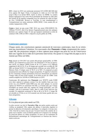 Compte-rendu de visite du CES de Las Vegas 2015 – Olivier Ezratty – Janvier 2015 - Page 98 / 304
JVC a lancé en 2014 son caméscope prosumer GY-LS300 4KCAM doté
d’un capteur 4K Super 35mm. Il enregistre la vidéo en 4:2:2 Full HD
jusqu’à 60p et au format MOV. Sortie en direct via HDMI. La caméra
dispose également d’une sortie Wi-Fi permettant de streamer la vidéo dans
des réseaux IP de manière compatible avec les solutions de vidéo en ligne
de Zixi, USTREAM, Wowza et YouTube, le tout simultanément à
l’enregistrement sur cartes mémoires SDHC/SDXC. Cette caméra 4K est
vendue, logiquement, à $4K.
Canon a lancé un peu avant l’IBC 2014 son zoom CINE-SERVO 50-
1000mm T5.0-8.9, doté d’un facteur d’agrandissement pour des optiques
destinées aux capteurs Super 35 mm qui équipent notamment sa série de
caméras C100, C300 et C500. L’objectif a un prix public de $78K.
Caméscopes amateurs
Chaque année, des constructeurs japonais annoncent de nouveaux caméscopes, mais ils ne retien-
nent pas énormément l’attention. Les nouveautés chez Panasonic et Sony comprennent des camés-
copes 4K, des projecteurs intégrés, et deux capteurs pour intégrer une prise de vue de l’interviewer
dans une vignette de la vidéo de la personne interviewée. Ou ajouter le visage bête du papa ou de la
maman qui filme son bébé.
Sony lançait au CES 2015 une caméra 4K presque grand public, le FDR-
AXP33, qui comprend un zoom Zeiss 10x démarrant à 29 mm en équiva-
lent 24x36, un capteur CMOS Exmor R de 1/2,3 pouce et 8,3 Mpixels
supportant la 4K en 24, 25 ou 30 images par seconde avec un débit de 100
Mb/s au format XAVC S. L'enregistrement s'effectue sur cartes SDXC ou
Memory Stick. Il intègre aussi le Wi-Fi et le NFC. Il comprend un petit
picoprojecteur pour afficher les images enregistrées. Il supporte la fonction
de live streaming Ustream permettant d’envoyer directement sur Internet
l’image vidéo en train d’être tournée. Il est lancé au prix de 1200€. Cette
caméra complète les AX100 et CX900 lancées en 2014.
Caméscopes 4K également chez Panasonic avec WX970 vendu $1000
avec deux capteurs et optiques comme l’un des modèles Sony que nous
avons vus, et le WX870 vendu $900 avec une seule optique. Le second
capteur du WX970 est seulement Full HD, ce d’autant plus que l’image
secondaire est insérée dans une vignette de l’image principale, avec par
exemple, celle de la personne l’autre, dans le cadre d’une interview par
exemple. Ils supportent seulement le 30p en 4K et le Wi-Fi. L’image 4K
est encodée en 10 bits et en 4:4:4 assurant une très bonne qualité des cou-
leurs enregistrées.
Lifecams
Il n’en pleuvait pas cette année au CES.
La plus souvent vue était la Narrative Clip, une petite caméra carrée qui
s’utilise en pendentif. Elle capture des photos à intervalles réguliers et
permet la détection d’événements spécifiques. La catégorie n’est pas nou-
velle. Cela fait au moins cinq ans que l’on peut trouver des caméras de ce
genre sur le marché. Leurs évolutions portent sur le logiciel et le stockage
en cloud des photos ou vidéos récupérées. Et aussi sur les techniques de
déclenchement automatique de l’enregistrement en fonction des mouve-
ments ou du son.
 
