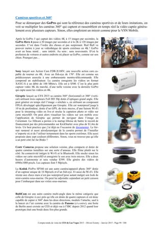 Compte-rendu de visite du CES de Las Vegas 2015 – Olivier Ezratty – Janvier 2015 - Page 99 / 304
Caméras sportives et 360°
Pour se démarquer des GoPro qui sont la référence des caméras sportives et de leurs imitations, on
voit se multiplier les caméras 360° qui captent et rassemblent en temps réel la vidéo captée généra-
lement avec plusieurs capteurs. Sinon, elles emploient un miroir comme pour la VSN Mobile.
Après la GoPro 3 qui captait des vidéos 4K à 15 images par secondes, la
GoPro Hero 4 passe à 30 images par secondes et à la 2K à 120 images par
secondes. C’est dans l’ordre des choses et pas surprenant. Red Bull va
pouvoir mettre à jour sa vidéothèque de sports extrêmes en 4K ! GoPro
avait un beau stand… sans intérêt. Au sens : sans nouveautés. D’où la
profusion de voitures et autres endroits où placer sa GoPro, comme sur son
chien. Pourquoi pas…
Sony lançait son Action Cam FDR-X100V, une nouvelle action cam ca-
pable de tourner en 4K. Avec un fish-eye de 170°. Elle est comme ses
prédécesseurs associée à une embarassante montre-télécommande. Elle
comprend un stabilisateur. La caméra enregistre les vidéos en format
XAVC-S à un débit de 100 Mbits/s. Elle est à $500. C’est le plus petit
capteur vidéo 4K du marché, d’une taille voisine avec la dernière GoPro
qui capte aussi les vidéos en 4K.
Giroptic lançait au CES 2015 sa caméra 360° (horizontal) et 300° (verti-
cal) utilisant trois capteurs Full HD 30p dotés d’optiques grand angle. Elle
peut générer en temps réel l’image « stitchée », en utilisant un composant
FPGA développé spécifiquement par Giroptic. Elle est waterproof jusqu’à
10 m de profondeur, dotée d’un GPS, de trois micros, d’une liaison Wi-Fi
pour le streaming vidéo en live et stocke la captation photo et vidéo sur
carte microSD. On peut alors visualiser les vidéos sur son mobile avec
l’application de Giroptic qui permet de naviguer dans l’image en
l’orientant. La 360cam a permis à la startup lilloise de battre le record de
financement par des précommandes sur KickStarter avec plus de $1,4m de
levés. Un best practice que j’ai déjà eu l’occasion de documenter. Le for-
mat ramassé et aussi aérodynamique de la caméra permet de l’installer
n’importe où et de l’utiliser notamment dans les sports extrêmes. Elle aussi
proposée dans sept couleurs différentes. Sinon, vous ne trouvez pas qu’elle
a un petit côté Jar Jar Binks ?
Centr Cameras propose une solution voisine, plus compacte et dotée de
quatre caméras installées sur une sorte d’anneau. Elle filme plutôt sur le
côté. Sa connectivité intègre le Wi-Fi et le Bluetooth. Elle stocke sinon les
vidéos sur carte microSD et enregistre le son avec trois micros. Elle a deux
heures d’autonomie et sera vendue $399. Elle génère des vidéos de
6980x1080 pixels. Les capteurs font 5 Mpixels.
La Kodak PixPro SP360 est une autre caméra/appareil photo 360° dotée
d’un capteur unique de 16 Mpixels et d’un fish-eye. Et aussi du Wi-Fi. Elle
résiste aux chocs mais n’est pas waterproof pour autant malgré son look de
mini-caméra sous-marine. On peut lui adjoindre cependant un petit caisson
pour l’embarquer dans ses virées sous-marines.
BublCam est une autre caméra multi-angle dans la même catégorie que
celle de Giroptic à ceci près qu’elle est dotée de quatre capteurs et est donc
capable de capter à 360° dans les deux directions, modulo l’attache, sauf à
la lancer en l’air comme avec la caméra de Panono (ci-contre), une boite
de Berlin aussi croisée au CES et déjà vue à l’IBC depuis 2012 quand leur
prototype était une boule deux fois plus grande.
 