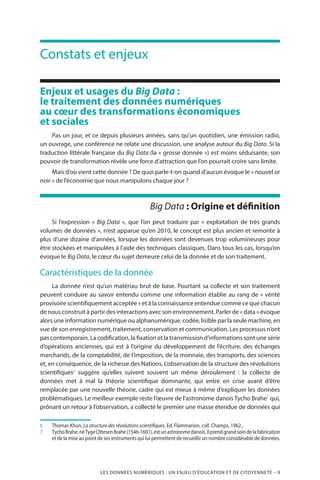 LES DONNÉES NUMÉRIQUES : UN ENJEU D’ÉDUCATION ET DE CITOYENNETÉ – 9
Constats et enjeux
Enjeux et usages du Big Data :
le traitement des données numériques
au cœur des transformations économiques
et sociales
Pas un jour, et ce depuis plusieurs années, sans qu’un quotidien, une émission radio,
un ouvrage, une conférence ne relate une discussion, une analyse autour du Big Data. Si la
traduction littérale française du Big Data (la « grosse donnée ») est moins séduisante, son
pouvoir de transformation révèle une force d’attraction que l’on pourrait croire sans limite.
Mais d’où vient cette donnée ? De quoi parle-t-on quand d’aucun évoque le « nouvel or
noir » de l’économie que nous manipulons chaque jour ?
Big Data : Origine et définition
Si l’expression « Big Data », que l’on peut traduire par « exploitation de très grands
volumes de données », n’est apparue qu’en 2010, le concept est plus ancien et remonte à
plus d’une dizaine d’années, lorsque les données sont devenues trop volumineuses pour
être stockées et manipulées à l’aide des techniques classiques. Dans tous les cas, lorsqu’on
évoque le Big Data, le cœur du sujet demeure celui de la donnée et de son traitement.
Caractéristiques de la donnée
La donnée n’est qu’un matériau brut de base. Pourtant sa collecte et son traitement
peuvent conduire au savoir entendu comme une information établie au rang de « vérité
provisoire scientifiquement acceptée » et à la connaissance entendue comme ce que chacun
de nous construit à partir des interactions avec son environnement. Parler de « data » évoque
alors une information numérique ou alphanumérique, codée, lisible par la seule machine, en
vue de son enregistrement, traitement, conservation et communication. Les processus n’ont
pas contemporain. La codification, la fixation et la transmission d’informations sont une série
d’opérations anciennes, qui est à l’origine du développement de l’écriture, des échanges
marchands, de la comptabilité, de l’imposition, de la monnaie, des transports, des sciences
et, en conséquence, de la richesse des Nations. L’observation de la structure des révolutions
scientifiques6
suggère qu’elles suivent souvent un même déroulement  : la collecte de
données met à mal la théorie scientifique dominante, qui entre en crise avant d’être
remplacée par une nouvelle théorie, cadre qui est mieux à même d’expliquer les données
problématiques. Le meilleur exemple reste l’œuvre de l’astronome danois Tycho Brahe7
qui,
prônant un retour à l’observation, a collecté le premier une masse étendue de données qui
6		Thomas Khun, La structure des révolutions scientifiques, Ed. Flammarion, coll. Champs, 1962..
7		TychoBrahe,néTygeOttesenBrahe(1546-1601),estunastronomedanois.Ilprendgrandsoindelafabrication
et de la mise au point de ses instruments qui lui permettent de recueillir un nombre considérable de données.
 
