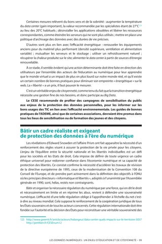 LES DONNÉES NUMÉRIQUES : UN ENJEU D’ÉDUCATION ET DE CITOYENNETÉ – 99
Certaines mesures relèvent du bons sens et de la sobriété : augmenter la température
du data center (gain important), la valeur recommandée par les spécialistes étant de 27°C123
au lieu des 20°C habituels ; désinstaller les applications obsolètes et libérer les ressources
correspondantes, comme éteindre les serveurs qui ne sont plus utilisés ; mettre en place une
politique d’archivage des données avec des durées de vie précises.
D’autres sont plus en lien avec l’efficacité énergétique : renouveler les équipements
anciens pour du matériel plus performant (densité supérieure, ventilation et alimentation
variable)  ; mutualiser les serveurs et le stockage  ; utiliser un refroidissement naturel  ;
récupérer la chaleur produite sur le site; alimenter le data center à partir de sources d’énergie
renouvelable.
À ce stade, il semble évident qu’une action déterminante doit être faite en direction des
utilisateurs par l’ensemble des acteurs de l’éducation au numérique pour leur apprendre
que le monde virtuel a un impact de plus en plus lourd sur notre monde réel, et qu’il existe
un certain nombre de bonnes pratiques pour diminuer son empreinte « énergétique » sur le
web. La « liberté » a un prix, il faut pouvoir le mesurer.
C’estunvéritableenjeudecitoyenneté,commetenudufaitquelatransitionénergétique
nécessite une gestion fine de nos besoins, et donc participe au Big Data.
Le CESE recommande de profiter des campagnes de sensibilisation du public
aux enjeux de la protection des données personnelles, pour les informer sur les
bons usages des TIC en lien avec l’efficacité environnementale. Les guides de bonnes
pratiques de l’ADEME, ainsi que de certaines associations, devraient être promus dans
tous les lieux de sensibilisation ou de formation des jeunes et des citoyens.
Bâtir un cadre réaliste et exigeant
de protection des données à l’ère du numérique
Les révélations d’Edward Snowden et l’affaire Prism ont fait apparaître la nécessité d’un
renforcement des règles visant à assurer la protection de la vie privée pour les citoyens.
L’enjeu de l’équilibre entre la sécurité nationale et les libertés individuelles est un défi
pour les sociétés et les Etats de droit. Cela impose de définir de toute urgence un cadre
éthique universel pour redonner confiance dans l’économie numérique et sa capacité de
protection des libertés. Ce constat confirme la nécessité d’accélérer les travaux de révision
de la directive européenne de 1995, ceux de la modernisation de la Convention 108 du
Conseil de l’Europe, et de prendre part activement dans la définition des objectifs à l’ONU
où les principes directeurs « informatique et libertés », adoptés à l’unanimité par l’Assemblée
générale en 1990, sont, hélas, restés non contraignants.
Bâtir et organiser la nécessaire régulation du numérique par une force, qui en dit le droit
et nécessairement en limite et en réprime les abus, revient à défendre une souveraineté
numérique. L’efficacité d’une telle régulation oblige à l’appréhender à l’échelle du net c’est-
à-dire au niveau mondial. Cela suppose le renforcement de la coopération juridique de tous
les États souverains et de tous les acteurs concernés. Cette régulation internationale doit être
fondée sur l’autorité et la décision des États pour reconstituer une véritable souveraineté des
123		http://www.greenit.fr/article/acteurs/hebergeur/data-center-quels-impacts-sur-le-territoire-5057
http://petitlien.fr/CESEnum12
 