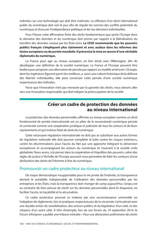 100 – Avis DU CONSEIL ÉCONOMIQUE, SOCIAL ET ENVIRONNEMENTAL
individus sur une technologie qui doit être maîtrisée. La réflexion d’un droit international
public du numérique doit voir le jour afin de réguler les normes des conflits potentiels du
numérique et d’assurer l’indépendance politique et de nos décisions individuelles.
Pour l’heure cette affirmation forte des droits fondamentaux que porte l’Europe dans
le domaine des données et du numérique doit primer par rapport à la libéralisation du
transfert des données voulue par les États-Unis. Le CESE recommande que les pouvoirs
publics français s’impliquent plus clairement et avec audace dans les réformes des
textes européens ou de portée mondiale. Il préconise la mise en œuvre d’une véritable
diplomatie du numérique.
La France peut agir au niveau européen, en lien étroit avec l’Allemagne, afin de
développer une définition de la société numérique. La France et l’Europe peuvent être
leaders pour proposer une alternative de pensée par rapport au modèle américain. L’Europe,
dont les ingénieurs figurent parmi les meilleurs, a aussi une culture historique de la défense
des libertés individuelles, elle peut construire cette pensée d’une société numérique
respectueuse des individus.
Parce que l’innovation n’est pas menacée par la garantie des droits, nous devons aller
vers une innovation responsable, qui doit intégrer la préoccupation de la société.
Créer un cadre de protection des données
au niveau international
La protection des données personnelles affirmée au niveau européen comme un droit
fondamental de portée internationale est un pilier de la souveraineté numérique pensée
et construite comme une coopération juridique et judiciaire de tous les acteurs et de leurs
représentants et qui institue l’état de droit du numérique.
Cette nécessaire régulation internationale ne doit pas se substituer aux autres formes
de régulation nationale elle doit pouvoir compléter la lutte contre les risques extérieurs,
contre les discriminations pour l’accès du Net par une approche intégrant la dimension
européenne et accompagnant les acteurs du numérique et s’ouvrant à la société civile
globalisée. Nous avons, à la penser dans la coopération et l’équilibre des pouvoirs, selon des
règles de justice à l’échelle de l’Europe pouvant nous permettre de bâtir les contours d’une
déclaration des droits de l’Homme à l’ère du numérique.
Promouvoir un cadre protecteur au niveau international
De risque démocratique insupportable pour la vie privée de l’individu, la transparence
devient le préalable indispensable de l’utilisation des données personnelles par les
entreprises et les États; mais la transparence doit changer de camp aujourd’hui. L’enjeu est
au contraire de faire preuve de clarté sur les données personnelles dont ils disposent, en
faciliter l’accès, la traçabilité et la sécurisation.
Ce cadre protecteur pourrait se traduire par une reconnaissance universelle où
l’adoption de règlements, lois et pratiques respectueuses de la vie privée s’articulerait avec
une double action de sensibilisation, des acteurs publics et du législateur d’un côté, et des
citoyens d’un autre côté. À titre d’exemple, lors de son forum du 19 septembre 2014, le
Forum d’Avignon a publié une tribune intitulée « Pour une déclaration préliminaire des droits
 