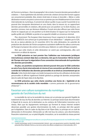 LES DONNÉES NUMÉRIQUES : UN ENJEU D’ÉDUCATION ET DE CITOYENNETÉ – 101
del’hommenumérique ». Dans le paragraphe 5 de ce texte, il associe données personnelles et
créations : « Toute exploitation des données comme des créations de tout être humain suppose
son consentement préalable, libre, éclairé, limité dans le temps et réversible ». Même si cette
déclaration montre une piste à suivre et est un premier pas vers l’établissement d’une charte
internationale du numérique, il convient de relever qu’elle n’a pas suscité l’unanimité et ne
pourrait être transposée directement en une charte, dans la mesure où, en rapprochant
données personnelles et créations, elle prend aussi une position sur le droit d’auteur, une
question connexe, mais qui demeure débattue. Il serait ainsi plus efficace que cette future
charte ne s’appuie pas sur une position sur le droit d’auteur en vigueur qui ne manquerait,
quelle qu’elle soit, d’affaiblir sa portée et sa capacité à établir un consensus minimal.
Plus récemment The European Data Governance Forum organisé le 8 décembre 2014
à Paris (UNESCO) s’est achevé par la présentation d’une déclaration124
adoptée par le G29,
lors de sa séance plénière du 25 novembre 2014. Par cette déclaration, les autorités de
protection des données de l’Union européenne souhaitent réaffirmer les valeurs communes
de l’Europe et proposer des actions concrètes pour élaborer un cadre éthique européen.
Bien que cette charte et cette déclaration ne soient pas contraignantes, elles sont
néanmoins un début de réponse.
Le CESE préconise en tout premier lieu l’adhésion aux instruments juridiques
internationaux existant déjà dans ce domaine, tels que la Convention 108 du Conseil
de l’Europe ainsi que la négociation d’une convention internationale de la protection
des données personnelles.
De plus, ces positions européennes doivent pouvoir être pour le CESE confortées
au sein d’une charte internationale et à terme d’une convention qui affirme le droit au
contrôle de l’utilisation des données personnelles et un droit au consentement qui en
découle. Cette charte doit exiger une totale transparence de tous les utilisateurs de données
personnelles et affirmer également l’intérêt général au partage de données anonymisées
dans le cadre de l’open data et du Big Data.
Le CESE préconise que cette charte constitue une forme de «  légitimité et de
reconnaissance de la société civile mondiale  » comme partenaire de la gouvernance
d’Internet125
.
Favoriser une culture européenne du numérique
garante de l’architecture du net
La neutralité du net ou la neutralité du réseau est un principe qui garantit l’égalité de
traitement de tous les flux de données sur Internet. Ce principe exclut toute discrimination
à l’égard de la source, de la destination ou du contenu de l’information transmise sur le
réseau. Alors que les équipements techniques qui forment le réseau Internet rendent
désormais possible une gestion discriminatoire du trafic, ce principe doit être garanti
par la législation. Dans le cadre du Big Data et de l’Open Data, ce principe est un outil de
démocratie et d’innovation. Démocratie car elle met tous les acteurs, sans discrimination,
financière notamment, sur un pied d’égalité. Innovation, car la neutralité du réseau permet
124		http://europeandatagovernanceforum.com/pro/fiche/quest.jsp;jsessionid=ms74wMFu96vxrlWTy
KWgCXx7.gl3
125		Conseil économique social et environnemental, Internet : pour une gouvernance ouverte et équitable, étude
présentée Mme Nathalie Chiche au nom de la section des affaires européennes et internationales, 2013.
 